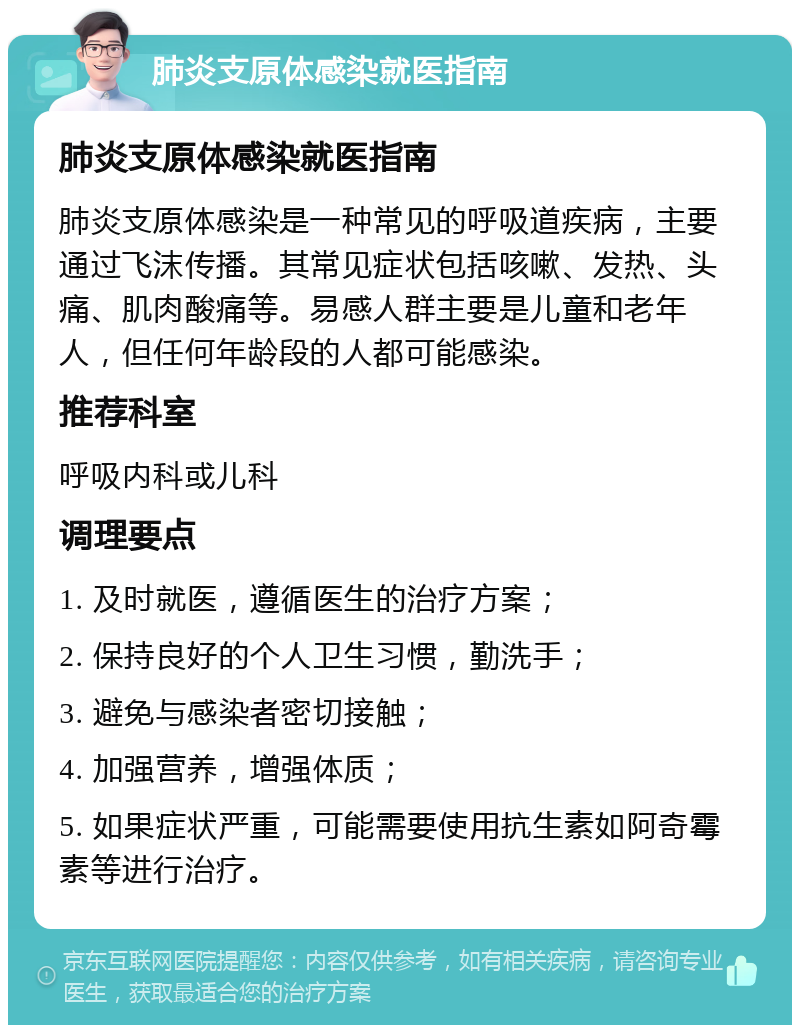 肺炎支原体感染就医指南 肺炎支原体感染就医指南 肺炎支原体感染是一种常见的呼吸道疾病，主要通过飞沫传播。其常见症状包括咳嗽、发热、头痛、肌肉酸痛等。易感人群主要是儿童和老年人，但任何年龄段的人都可能感染。 推荐科室 呼吸内科或儿科 调理要点 1. 及时就医，遵循医生的治疗方案； 2. 保持良好的个人卫生习惯，勤洗手； 3. 避免与感染者密切接触； 4. 加强营养，增强体质； 5. 如果症状严重，可能需要使用抗生素如阿奇霉素等进行治疗。