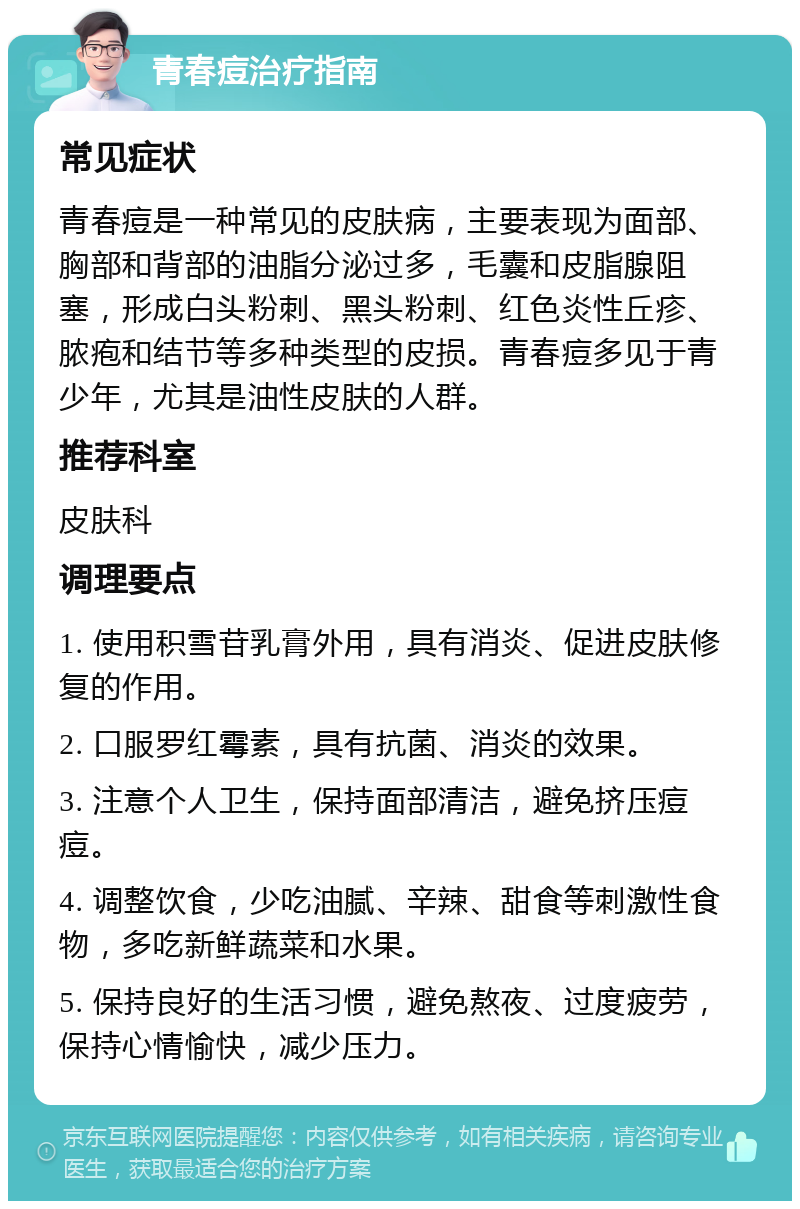 青春痘治疗指南 常见症状 青春痘是一种常见的皮肤病，主要表现为面部、胸部和背部的油脂分泌过多，毛囊和皮脂腺阻塞，形成白头粉刺、黑头粉刺、红色炎性丘疹、脓疱和结节等多种类型的皮损。青春痘多见于青少年，尤其是油性皮肤的人群。 推荐科室 皮肤科 调理要点 1. 使用积雪苷乳膏外用，具有消炎、促进皮肤修复的作用。 2. 口服罗红霉素，具有抗菌、消炎的效果。 3. 注意个人卫生，保持面部清洁，避免挤压痘痘。 4. 调整饮食，少吃油腻、辛辣、甜食等刺激性食物，多吃新鲜蔬菜和水果。 5. 保持良好的生活习惯，避免熬夜、过度疲劳，保持心情愉快，减少压力。