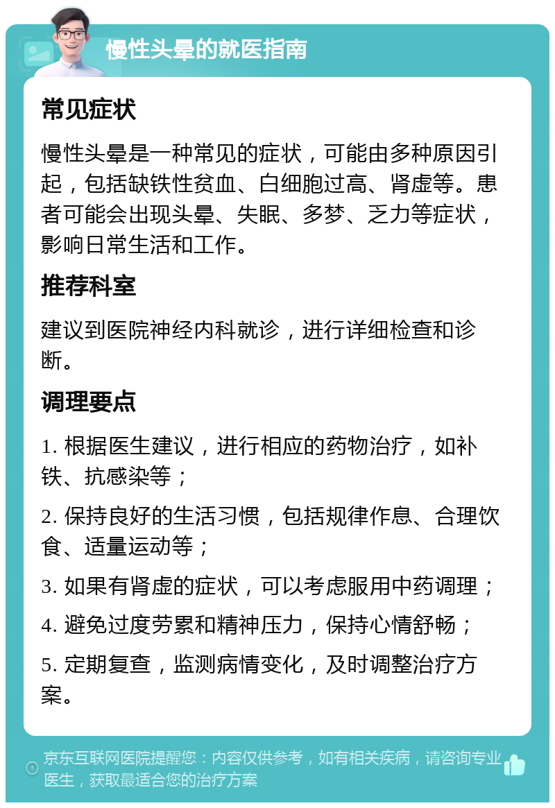 慢性头晕的就医指南 常见症状 慢性头晕是一种常见的症状，可能由多种原因引起，包括缺铁性贫血、白细胞过高、肾虚等。患者可能会出现头晕、失眠、多梦、乏力等症状，影响日常生活和工作。 推荐科室 建议到医院神经内科就诊，进行详细检查和诊断。 调理要点 1. 根据医生建议，进行相应的药物治疗，如补铁、抗感染等； 2. 保持良好的生活习惯，包括规律作息、合理饮食、适量运动等； 3. 如果有肾虚的症状，可以考虑服用中药调理； 4. 避免过度劳累和精神压力，保持心情舒畅； 5. 定期复查，监测病情变化，及时调整治疗方案。