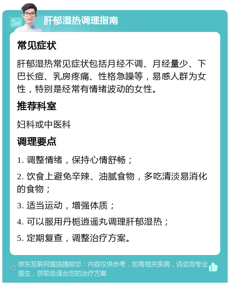 肝郁湿热调理指南 常见症状 肝郁湿热常见症状包括月经不调、月经量少、下巴长痘、乳房疼痛、性格急躁等，易感人群为女性，特别是经常有情绪波动的女性。 推荐科室 妇科或中医科 调理要点 1. 调整情绪，保持心情舒畅； 2. 饮食上避免辛辣、油腻食物，多吃清淡易消化的食物； 3. 适当运动，增强体质； 4. 可以服用丹栀逍遥丸调理肝郁湿热； 5. 定期复查，调整治疗方案。