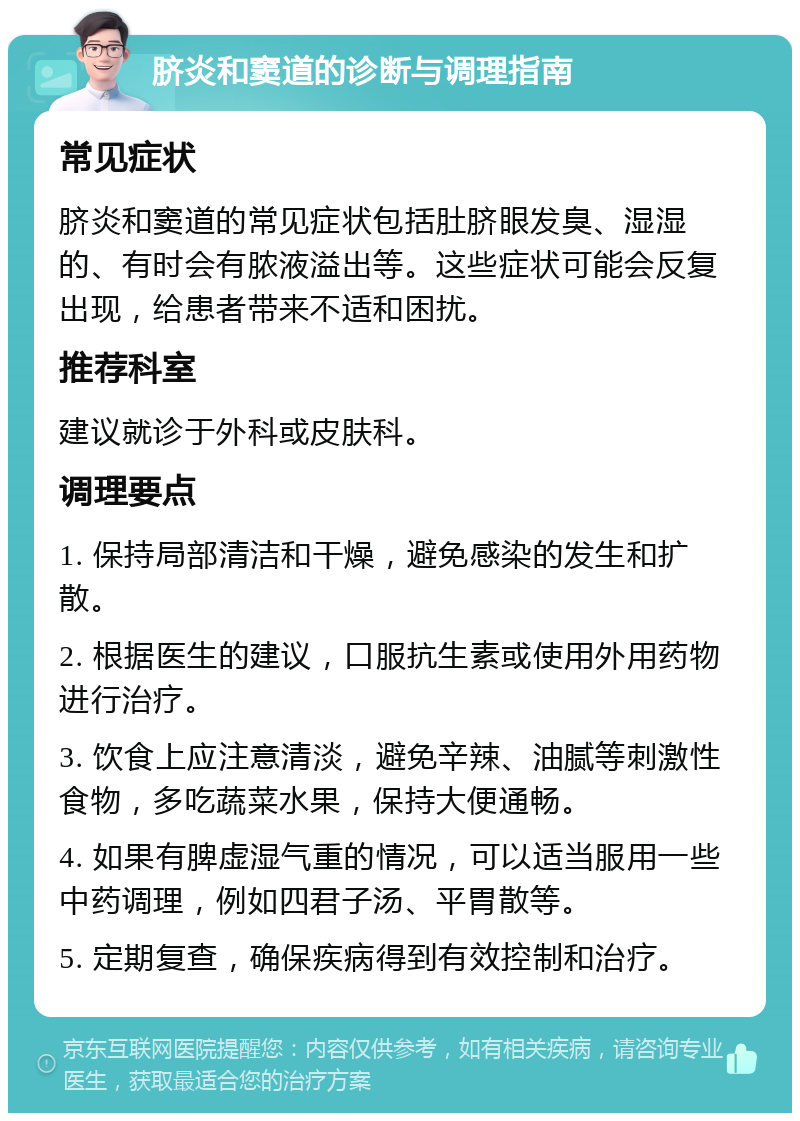 脐炎和窦道的诊断与调理指南 常见症状 脐炎和窦道的常见症状包括肚脐眼发臭、湿湿的、有时会有脓液溢出等。这些症状可能会反复出现，给患者带来不适和困扰。 推荐科室 建议就诊于外科或皮肤科。 调理要点 1. 保持局部清洁和干燥，避免感染的发生和扩散。 2. 根据医生的建议，口服抗生素或使用外用药物进行治疗。 3. 饮食上应注意清淡，避免辛辣、油腻等刺激性食物，多吃蔬菜水果，保持大便通畅。 4. 如果有脾虚湿气重的情况，可以适当服用一些中药调理，例如四君子汤、平胃散等。 5. 定期复查，确保疾病得到有效控制和治疗。