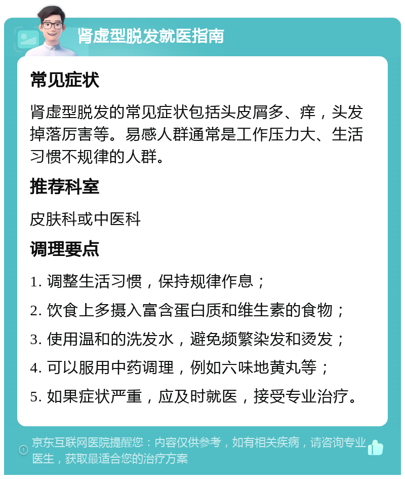 肾虚型脱发就医指南 常见症状 肾虚型脱发的常见症状包括头皮屑多、痒，头发掉落厉害等。易感人群通常是工作压力大、生活习惯不规律的人群。 推荐科室 皮肤科或中医科 调理要点 1. 调整生活习惯，保持规律作息； 2. 饮食上多摄入富含蛋白质和维生素的食物； 3. 使用温和的洗发水，避免频繁染发和烫发； 4. 可以服用中药调理，例如六味地黄丸等； 5. 如果症状严重，应及时就医，接受专业治疗。