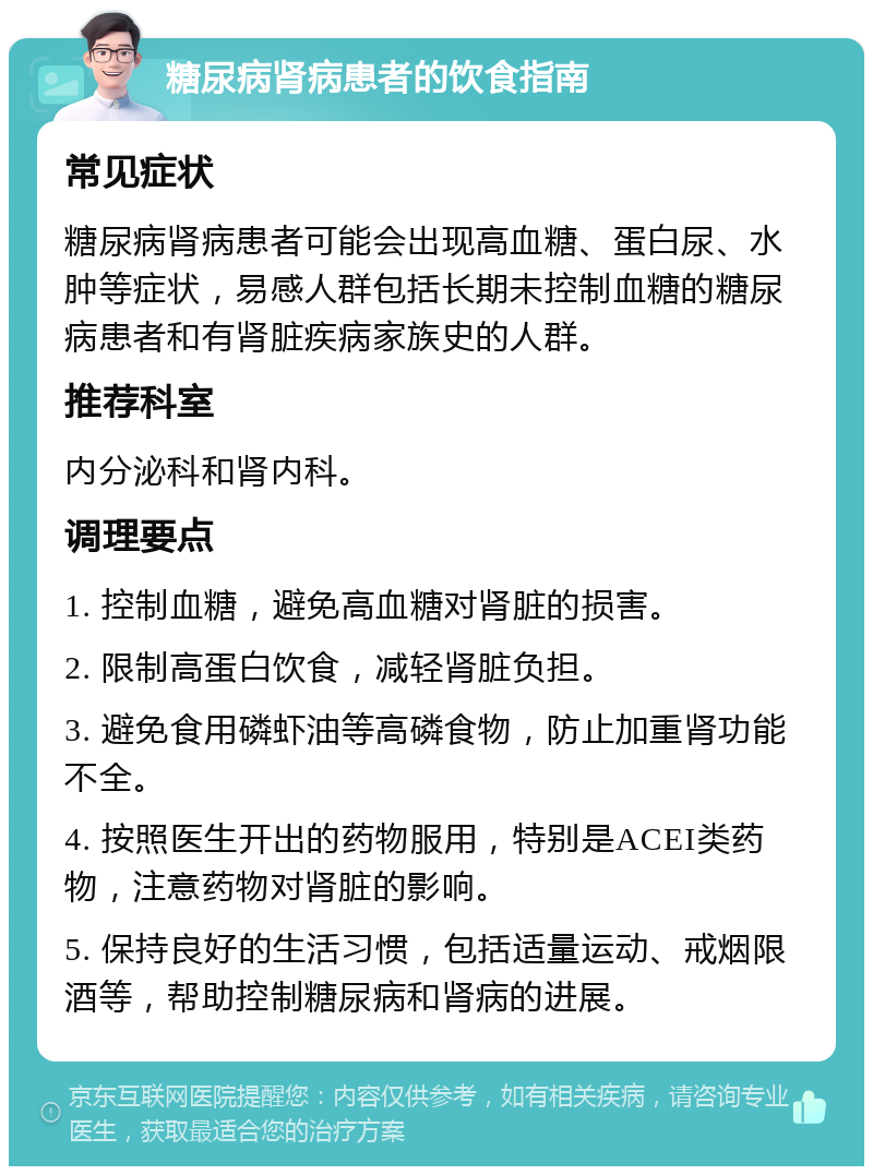 糖尿病肾病患者的饮食指南 常见症状 糖尿病肾病患者可能会出现高血糖、蛋白尿、水肿等症状，易感人群包括长期未控制血糖的糖尿病患者和有肾脏疾病家族史的人群。 推荐科室 内分泌科和肾内科。 调理要点 1. 控制血糖，避免高血糖对肾脏的损害。 2. 限制高蛋白饮食，减轻肾脏负担。 3. 避免食用磷虾油等高磷食物，防止加重肾功能不全。 4. 按照医生开出的药物服用，特别是ACEI类药物，注意药物对肾脏的影响。 5. 保持良好的生活习惯，包括适量运动、戒烟限酒等，帮助控制糖尿病和肾病的进展。