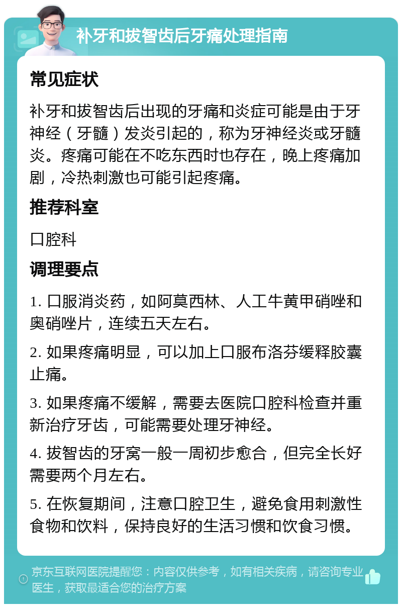 补牙和拔智齿后牙痛处理指南 常见症状 补牙和拔智齿后出现的牙痛和炎症可能是由于牙神经（牙髓）发炎引起的，称为牙神经炎或牙髓炎。疼痛可能在不吃东西时也存在，晚上疼痛加剧，冷热刺激也可能引起疼痛。 推荐科室 口腔科 调理要点 1. 口服消炎药，如阿莫西林、人工牛黄甲硝唑和奥硝唑片，连续五天左右。 2. 如果疼痛明显，可以加上口服布洛芬缓释胶囊止痛。 3. 如果疼痛不缓解，需要去医院口腔科检查并重新治疗牙齿，可能需要处理牙神经。 4. 拔智齿的牙窝一般一周初步愈合，但完全长好需要两个月左右。 5. 在恢复期间，注意口腔卫生，避免食用刺激性食物和饮料，保持良好的生活习惯和饮食习惯。