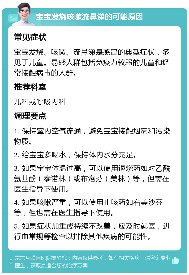 宝宝发烧咳嗽流鼻涕的可能原因 常见症状 宝宝发烧、咳嗽、流鼻涕是感冒的典型症状，多见于儿童。易感人群包括免疫力较弱的儿童和经常接触病毒的人群。 推荐科室 儿科或呼吸内科 调理要点 1. 保持室内空气流通，避免宝宝接触烟雾和污染物质。 2. 给宝宝多喝水，保持体内水分充足。 3. 如果宝宝体温过高，可以使用退烧药如对乙酰氨基酚（泰诺林）或布洛芬（美林）等，但需在医生指导下使用。 4. 如果咳嗽严重，可以使用止咳药如右美沙芬等，但也需在医生指导下使用。 5. 如果症状加重或持续不改善，应及时就医，进行血常规等检查以排除其他疾病的可能性。