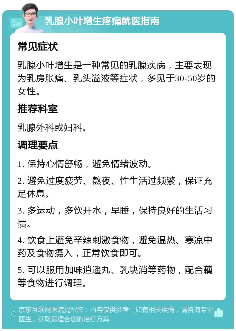 乳腺小叶增生疼痛就医指南 常见症状 乳腺小叶增生是一种常见的乳腺疾病，主要表现为乳房胀痛、乳头溢液等症状，多见于30-50岁的女性。 推荐科室 乳腺外科或妇科。 调理要点 1. 保持心情舒畅，避免情绪波动。 2. 避免过度疲劳、熬夜、性生活过频繁，保证充足休息。 3. 多运动，多饮开水，早睡，保持良好的生活习惯。 4. 饮食上避免辛辣刺激食物，避免温热、寒凉中药及食物摄入，正常饮食即可。 5. 可以服用加味逍遥丸、乳块消等药物，配合藕等食物进行调理。