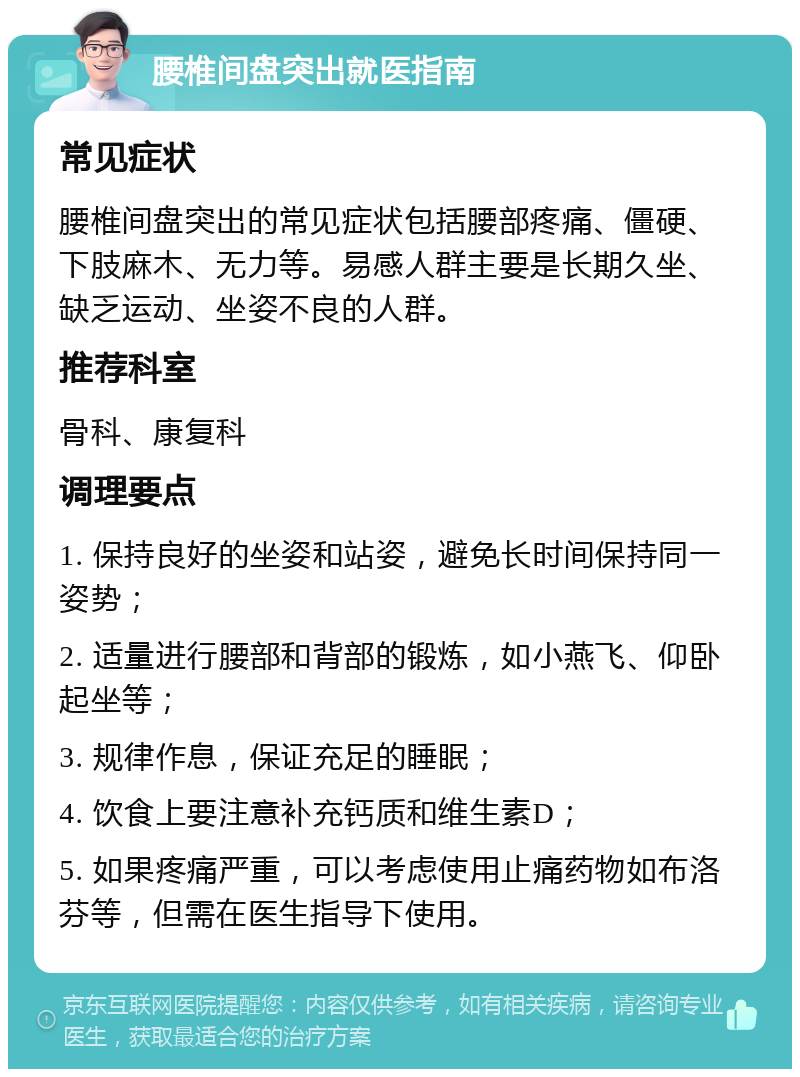 腰椎间盘突出就医指南 常见症状 腰椎间盘突出的常见症状包括腰部疼痛、僵硬、下肢麻木、无力等。易感人群主要是长期久坐、缺乏运动、坐姿不良的人群。 推荐科室 骨科、康复科 调理要点 1. 保持良好的坐姿和站姿，避免长时间保持同一姿势； 2. 适量进行腰部和背部的锻炼，如小燕飞、仰卧起坐等； 3. 规律作息，保证充足的睡眠； 4. 饮食上要注意补充钙质和维生素D； 5. 如果疼痛严重，可以考虑使用止痛药物如布洛芬等，但需在医生指导下使用。