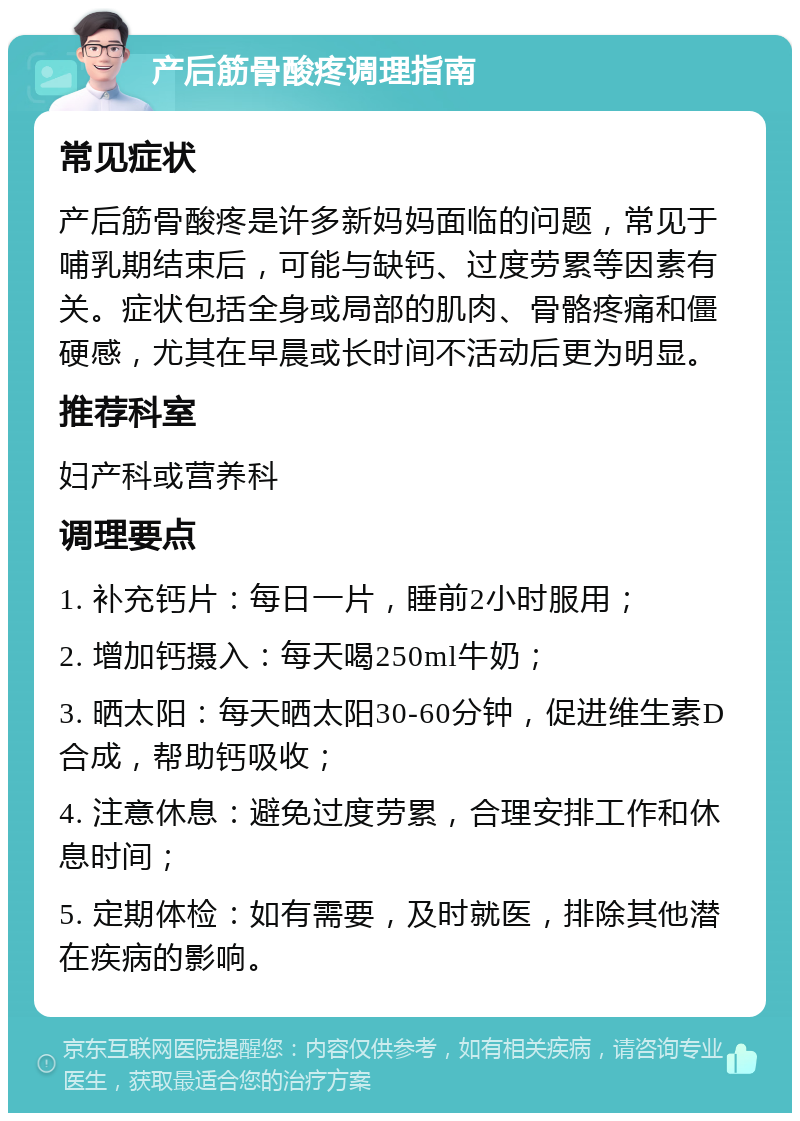 产后筋骨酸疼调理指南 常见症状 产后筋骨酸疼是许多新妈妈面临的问题，常见于哺乳期结束后，可能与缺钙、过度劳累等因素有关。症状包括全身或局部的肌肉、骨骼疼痛和僵硬感，尤其在早晨或长时间不活动后更为明显。 推荐科室 妇产科或营养科 调理要点 1. 补充钙片：每日一片，睡前2小时服用； 2. 增加钙摄入：每天喝250ml牛奶； 3. 晒太阳：每天晒太阳30-60分钟，促进维生素D合成，帮助钙吸收； 4. 注意休息：避免过度劳累，合理安排工作和休息时间； 5. 定期体检：如有需要，及时就医，排除其他潜在疾病的影响。