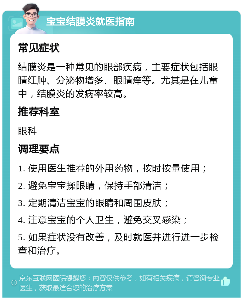 宝宝结膜炎就医指南 常见症状 结膜炎是一种常见的眼部疾病，主要症状包括眼睛红肿、分泌物增多、眼睛痒等。尤其是在儿童中，结膜炎的发病率较高。 推荐科室 眼科 调理要点 1. 使用医生推荐的外用药物，按时按量使用； 2. 避免宝宝揉眼睛，保持手部清洁； 3. 定期清洁宝宝的眼睛和周围皮肤； 4. 注意宝宝的个人卫生，避免交叉感染； 5. 如果症状没有改善，及时就医并进行进一步检查和治疗。