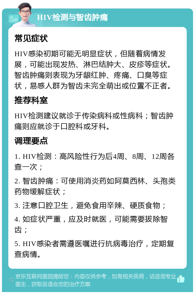 HIV检测与智齿肿痛 常见症状 HIV感染初期可能无明显症状，但随着病情发展，可能出现发热、淋巴结肿大、皮疹等症状。智齿肿痛则表现为牙龈红肿、疼痛、口臭等症状，易感人群为智齿未完全萌出或位置不正者。 推荐科室 HIV检测建议就诊于传染病科或性病科；智齿肿痛则应就诊于口腔科或牙科。 调理要点 1. HIV检测：高风险性行为后4周、8周、12周各查一次； 2. 智齿肿痛：可使用消炎药如阿莫西林、头孢类药物缓解症状； 3. 注意口腔卫生，避免食用辛辣、硬质食物； 4. 如症状严重，应及时就医，可能需要拔除智齿； 5. HIV感染者需遵医嘱进行抗病毒治疗，定期复查病情。