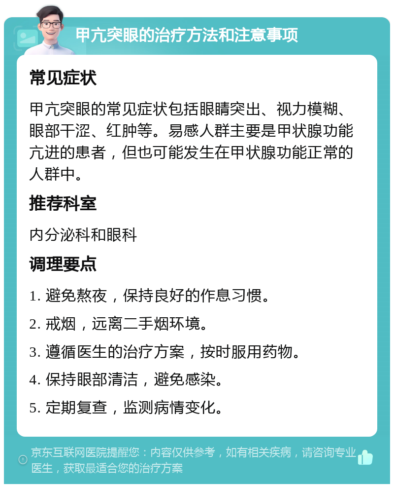 甲亢突眼的治疗方法和注意事项 常见症状 甲亢突眼的常见症状包括眼睛突出、视力模糊、眼部干涩、红肿等。易感人群主要是甲状腺功能亢进的患者，但也可能发生在甲状腺功能正常的人群中。 推荐科室 内分泌科和眼科 调理要点 1. 避免熬夜，保持良好的作息习惯。 2. 戒烟，远离二手烟环境。 3. 遵循医生的治疗方案，按时服用药物。 4. 保持眼部清洁，避免感染。 5. 定期复查，监测病情变化。