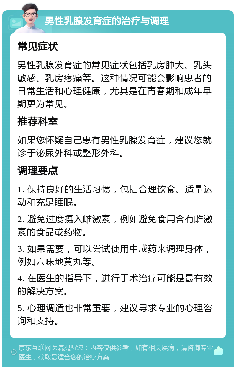 男性乳腺发育症的治疗与调理 常见症状 男性乳腺发育症的常见症状包括乳房肿大、乳头敏感、乳房疼痛等。这种情况可能会影响患者的日常生活和心理健康，尤其是在青春期和成年早期更为常见。 推荐科室 如果您怀疑自己患有男性乳腺发育症，建议您就诊于泌尿外科或整形外科。 调理要点 1. 保持良好的生活习惯，包括合理饮食、适量运动和充足睡眠。 2. 避免过度摄入雌激素，例如避免食用含有雌激素的食品或药物。 3. 如果需要，可以尝试使用中成药来调理身体，例如六味地黄丸等。 4. 在医生的指导下，进行手术治疗可能是最有效的解决方案。 5. 心理调适也非常重要，建议寻求专业的心理咨询和支持。