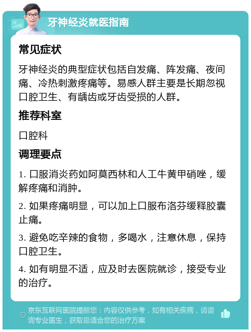 牙神经炎就医指南 常见症状 牙神经炎的典型症状包括自发痛、阵发痛、夜间痛、冷热刺激疼痛等。易感人群主要是长期忽视口腔卫生、有龋齿或牙齿受损的人群。 推荐科室 口腔科 调理要点 1. 口服消炎药如阿莫西林和人工牛黄甲硝唑，缓解疼痛和消肿。 2. 如果疼痛明显，可以加上口服布洛芬缓释胶囊止痛。 3. 避免吃辛辣的食物，多喝水，注意休息，保持口腔卫生。 4. 如有明显不适，应及时去医院就诊，接受专业的治疗。