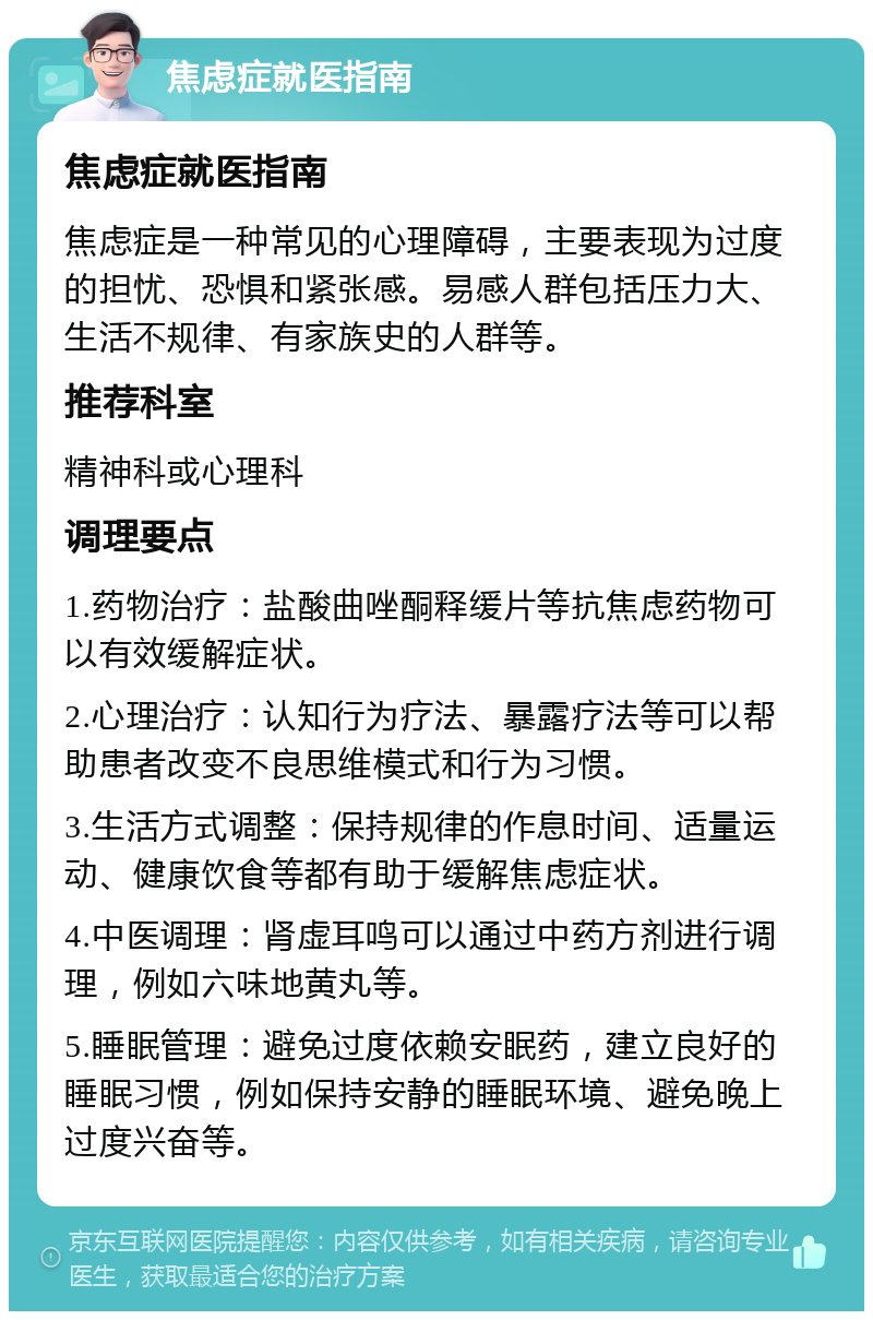 焦虑症就医指南 焦虑症就医指南 焦虑症是一种常见的心理障碍，主要表现为过度的担忧、恐惧和紧张感。易感人群包括压力大、生活不规律、有家族史的人群等。 推荐科室 精神科或心理科 调理要点 1.药物治疗：盐酸曲唑酮释缓片等抗焦虑药物可以有效缓解症状。 2.心理治疗：认知行为疗法、暴露疗法等可以帮助患者改变不良思维模式和行为习惯。 3.生活方式调整：保持规律的作息时间、适量运动、健康饮食等都有助于缓解焦虑症状。 4.中医调理：肾虚耳鸣可以通过中药方剂进行调理，例如六味地黄丸等。 5.睡眠管理：避免过度依赖安眠药，建立良好的睡眠习惯，例如保持安静的睡眠环境、避免晚上过度兴奋等。