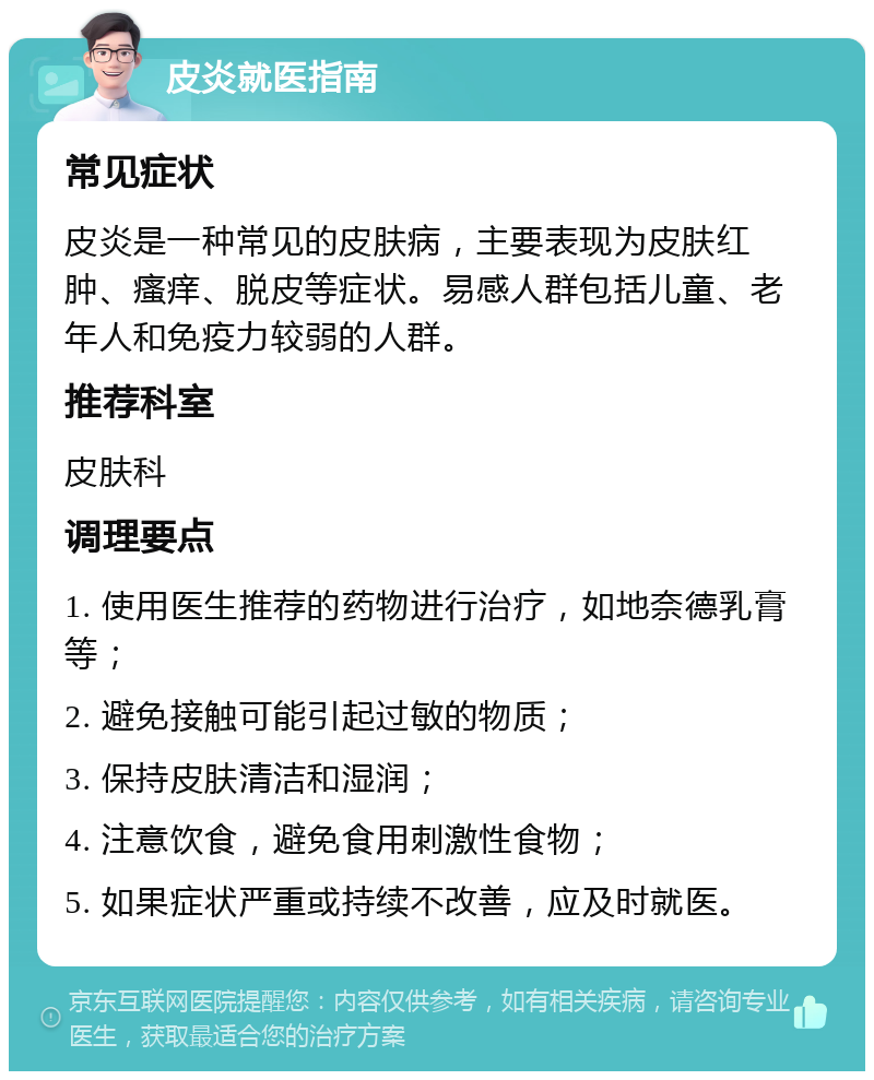 皮炎就医指南 常见症状 皮炎是一种常见的皮肤病，主要表现为皮肤红肿、瘙痒、脱皮等症状。易感人群包括儿童、老年人和免疫力较弱的人群。 推荐科室 皮肤科 调理要点 1. 使用医生推荐的药物进行治疗，如地奈德乳膏等； 2. 避免接触可能引起过敏的物质； 3. 保持皮肤清洁和湿润； 4. 注意饮食，避免食用刺激性食物； 5. 如果症状严重或持续不改善，应及时就医。