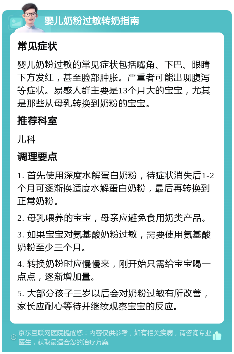 婴儿奶粉过敏转奶指南 常见症状 婴儿奶粉过敏的常见症状包括嘴角、下巴、眼睛下方发红，甚至脸部肿胀。严重者可能出现腹泻等症状。易感人群主要是13个月大的宝宝，尤其是那些从母乳转换到奶粉的宝宝。 推荐科室 儿科 调理要点 1. 首先使用深度水解蛋白奶粉，待症状消失后1-2个月可逐渐换适度水解蛋白奶粉，最后再转换到正常奶粉。 2. 母乳喂养的宝宝，母亲应避免食用奶类产品。 3. 如果宝宝对氨基酸奶粉过敏，需要使用氨基酸奶粉至少三个月。 4. 转换奶粉时应慢慢来，刚开始只需给宝宝喝一点点，逐渐增加量。 5. 大部分孩子三岁以后会对奶粉过敏有所改善，家长应耐心等待并继续观察宝宝的反应。