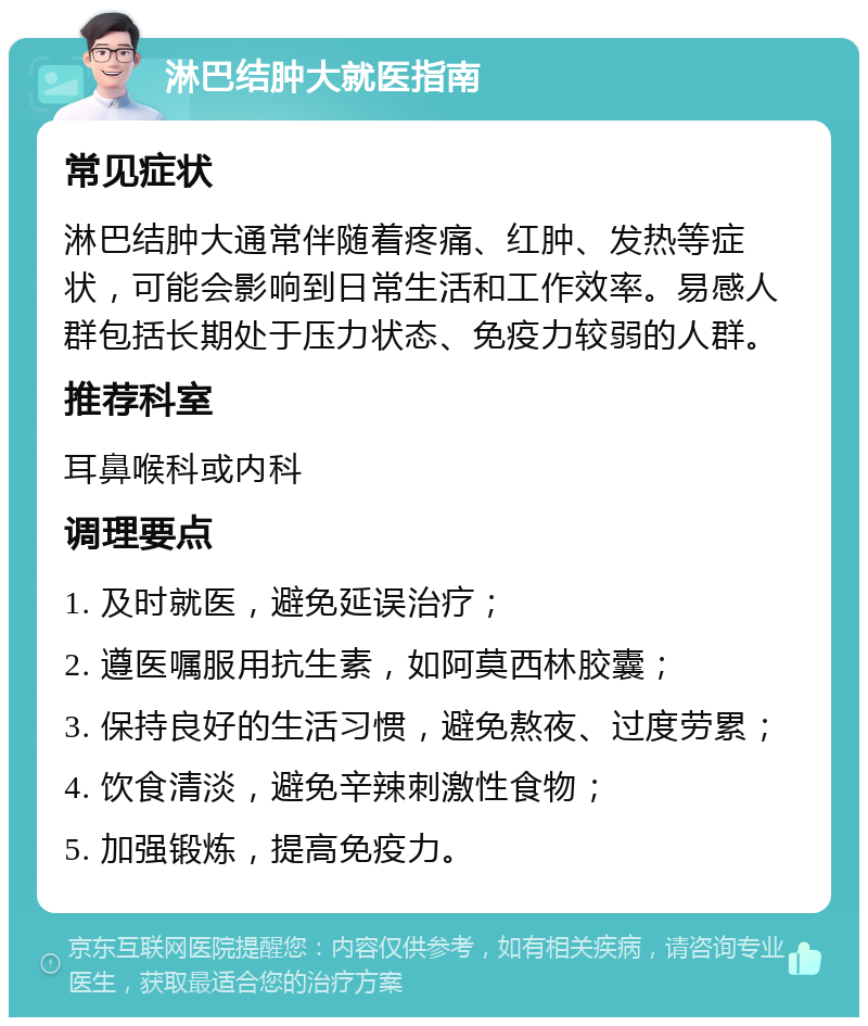 淋巴结肿大就医指南 常见症状 淋巴结肿大通常伴随着疼痛、红肿、发热等症状，可能会影响到日常生活和工作效率。易感人群包括长期处于压力状态、免疫力较弱的人群。 推荐科室 耳鼻喉科或内科 调理要点 1. 及时就医，避免延误治疗； 2. 遵医嘱服用抗生素，如阿莫西林胶囊； 3. 保持良好的生活习惯，避免熬夜、过度劳累； 4. 饮食清淡，避免辛辣刺激性食物； 5. 加强锻炼，提高免疫力。