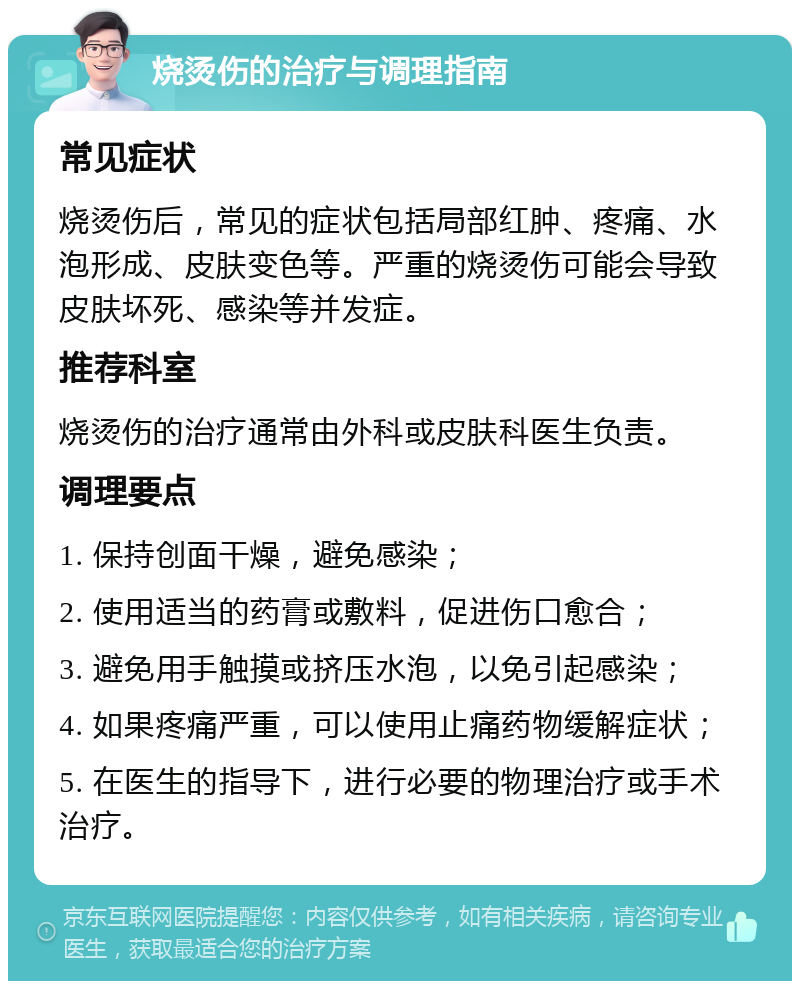 烧烫伤的治疗与调理指南 常见症状 烧烫伤后，常见的症状包括局部红肿、疼痛、水泡形成、皮肤变色等。严重的烧烫伤可能会导致皮肤坏死、感染等并发症。 推荐科室 烧烫伤的治疗通常由外科或皮肤科医生负责。 调理要点 1. 保持创面干燥，避免感染； 2. 使用适当的药膏或敷料，促进伤口愈合； 3. 避免用手触摸或挤压水泡，以免引起感染； 4. 如果疼痛严重，可以使用止痛药物缓解症状； 5. 在医生的指导下，进行必要的物理治疗或手术治疗。