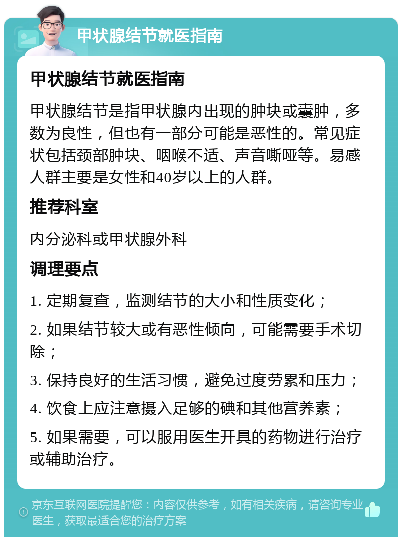 甲状腺结节就医指南 甲状腺结节就医指南 甲状腺结节是指甲状腺内出现的肿块或囊肿，多数为良性，但也有一部分可能是恶性的。常见症状包括颈部肿块、咽喉不适、声音嘶哑等。易感人群主要是女性和40岁以上的人群。 推荐科室 内分泌科或甲状腺外科 调理要点 1. 定期复查，监测结节的大小和性质变化； 2. 如果结节较大或有恶性倾向，可能需要手术切除； 3. 保持良好的生活习惯，避免过度劳累和压力； 4. 饮食上应注意摄入足够的碘和其他营养素； 5. 如果需要，可以服用医生开具的药物进行治疗或辅助治疗。