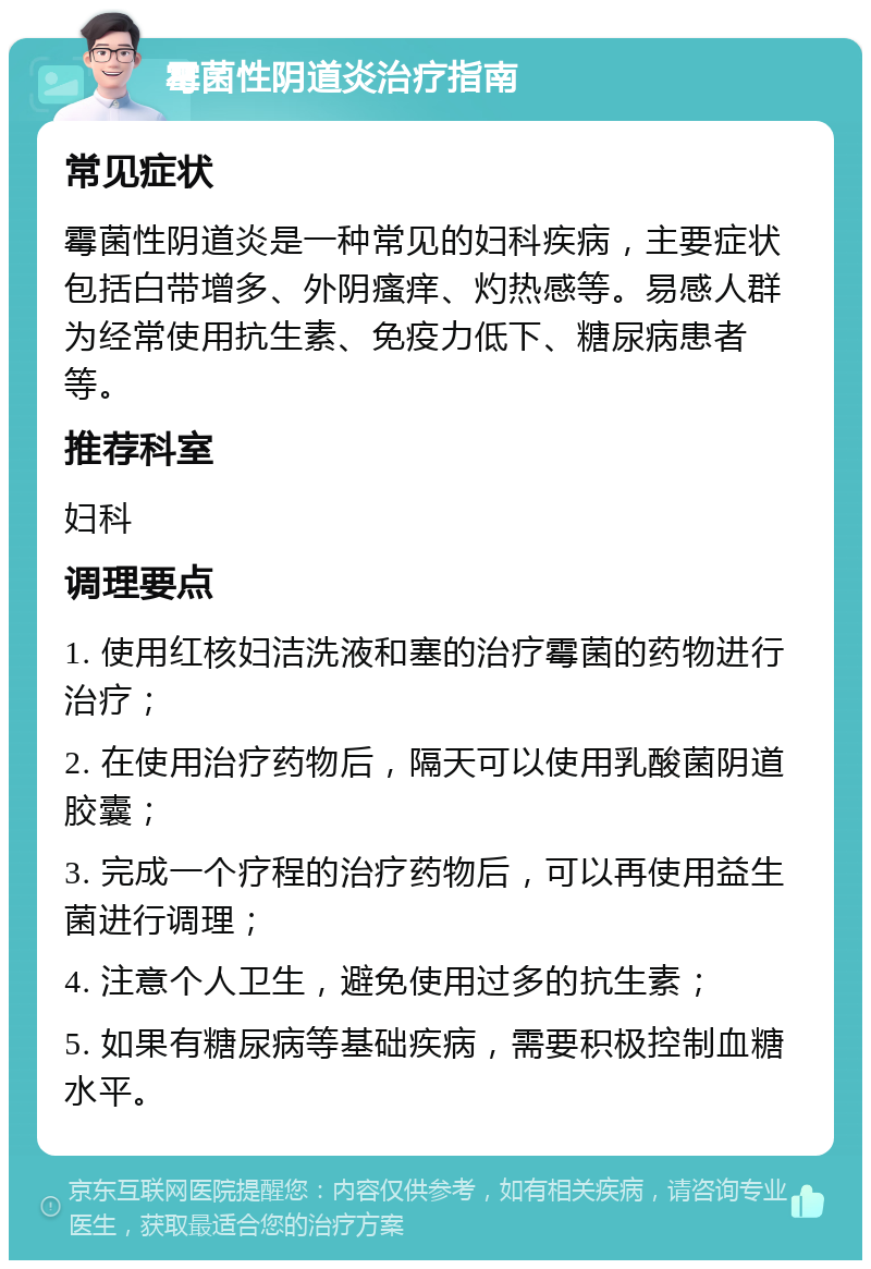 霉菌性阴道炎治疗指南 常见症状 霉菌性阴道炎是一种常见的妇科疾病，主要症状包括白带增多、外阴瘙痒、灼热感等。易感人群为经常使用抗生素、免疫力低下、糖尿病患者等。 推荐科室 妇科 调理要点 1. 使用红核妇洁洗液和塞的治疗霉菌的药物进行治疗； 2. 在使用治疗药物后，隔天可以使用乳酸菌阴道胶囊； 3. 完成一个疗程的治疗药物后，可以再使用益生菌进行调理； 4. 注意个人卫生，避免使用过多的抗生素； 5. 如果有糖尿病等基础疾病，需要积极控制血糖水平。