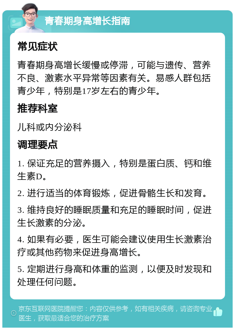 青春期身高增长指南 常见症状 青春期身高增长缓慢或停滞，可能与遗传、营养不良、激素水平异常等因素有关。易感人群包括青少年，特别是17岁左右的青少年。 推荐科室 儿科或内分泌科 调理要点 1. 保证充足的营养摄入，特别是蛋白质、钙和维生素D。 2. 进行适当的体育锻炼，促进骨骼生长和发育。 3. 维持良好的睡眠质量和充足的睡眠时间，促进生长激素的分泌。 4. 如果有必要，医生可能会建议使用生长激素治疗或其他药物来促进身高增长。 5. 定期进行身高和体重的监测，以便及时发现和处理任何问题。