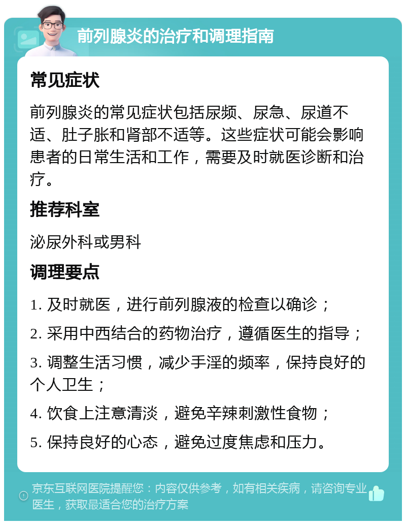 前列腺炎的治疗和调理指南 常见症状 前列腺炎的常见症状包括尿频、尿急、尿道不适、肚子胀和肾部不适等。这些症状可能会影响患者的日常生活和工作，需要及时就医诊断和治疗。 推荐科室 泌尿外科或男科 调理要点 1. 及时就医，进行前列腺液的检查以确诊； 2. 采用中西结合的药物治疗，遵循医生的指导； 3. 调整生活习惯，减少手淫的频率，保持良好的个人卫生； 4. 饮食上注意清淡，避免辛辣刺激性食物； 5. 保持良好的心态，避免过度焦虑和压力。