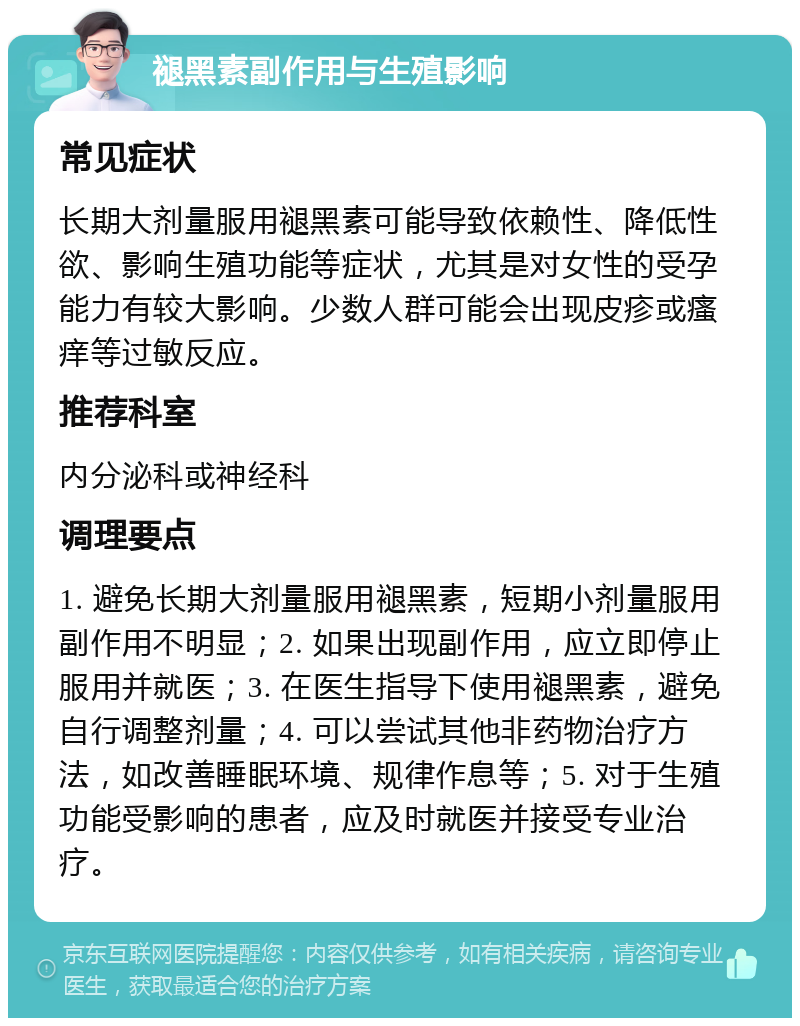 褪黑素副作用与生殖影响 常见症状 长期大剂量服用褪黑素可能导致依赖性、降低性欲、影响生殖功能等症状，尤其是对女性的受孕能力有较大影响。少数人群可能会出现皮疹或瘙痒等过敏反应。 推荐科室 内分泌科或神经科 调理要点 1. 避免长期大剂量服用褪黑素，短期小剂量服用副作用不明显；2. 如果出现副作用，应立即停止服用并就医；3. 在医生指导下使用褪黑素，避免自行调整剂量；4. 可以尝试其他非药物治疗方法，如改善睡眠环境、规律作息等；5. 对于生殖功能受影响的患者，应及时就医并接受专业治疗。