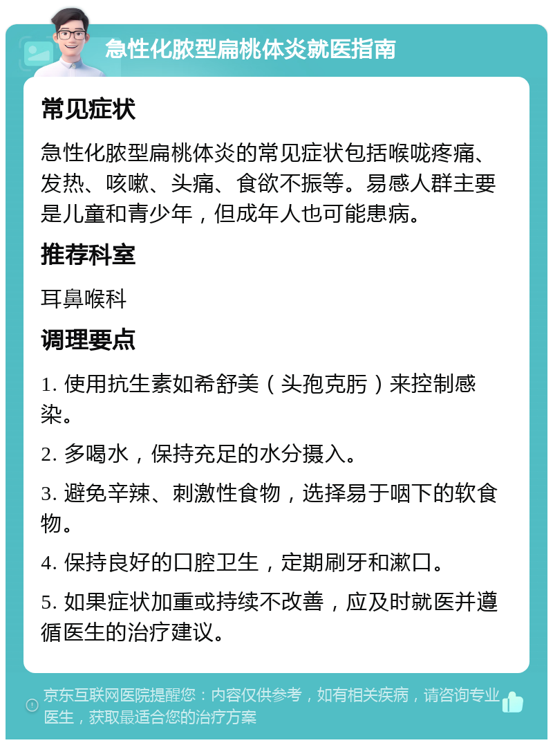 急性化脓型扁桃体炎就医指南 常见症状 急性化脓型扁桃体炎的常见症状包括喉咙疼痛、发热、咳嗽、头痛、食欲不振等。易感人群主要是儿童和青少年，但成年人也可能患病。 推荐科室 耳鼻喉科 调理要点 1. 使用抗生素如希舒美（头孢克肟）来控制感染。 2. 多喝水，保持充足的水分摄入。 3. 避免辛辣、刺激性食物，选择易于咽下的软食物。 4. 保持良好的口腔卫生，定期刷牙和漱口。 5. 如果症状加重或持续不改善，应及时就医并遵循医生的治疗建议。