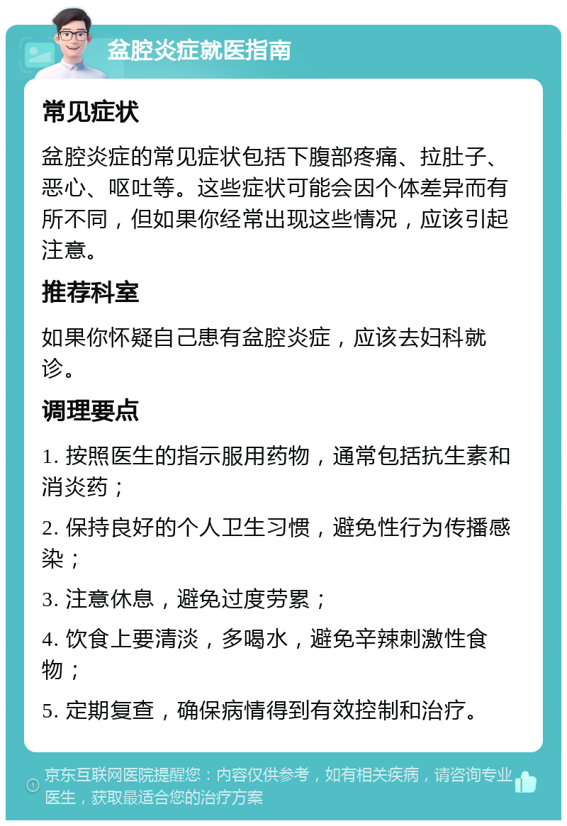 盆腔炎症就医指南 常见症状 盆腔炎症的常见症状包括下腹部疼痛、拉肚子、恶心、呕吐等。这些症状可能会因个体差异而有所不同，但如果你经常出现这些情况，应该引起注意。 推荐科室 如果你怀疑自己患有盆腔炎症，应该去妇科就诊。 调理要点 1. 按照医生的指示服用药物，通常包括抗生素和消炎药； 2. 保持良好的个人卫生习惯，避免性行为传播感染； 3. 注意休息，避免过度劳累； 4. 饮食上要清淡，多喝水，避免辛辣刺激性食物； 5. 定期复查，确保病情得到有效控制和治疗。