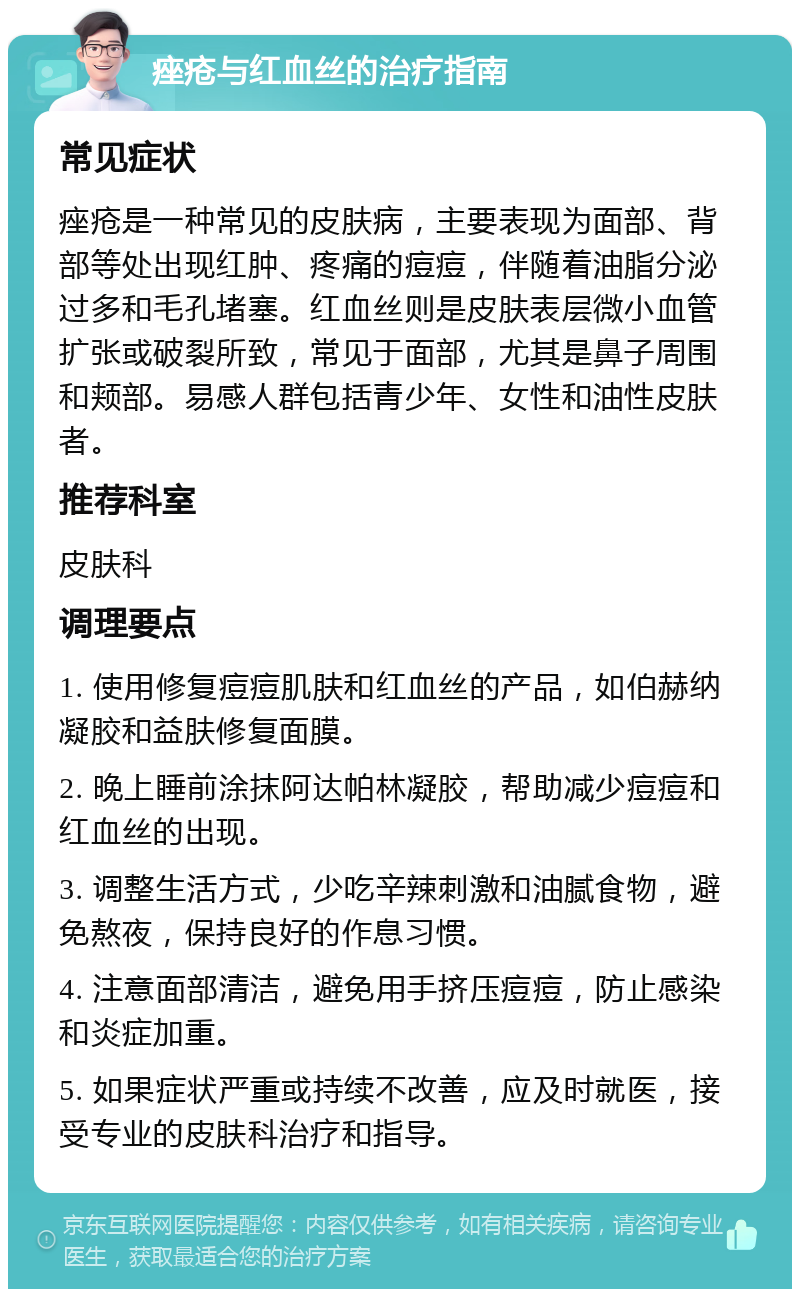 痤疮与红血丝的治疗指南 常见症状 痤疮是一种常见的皮肤病，主要表现为面部、背部等处出现红肿、疼痛的痘痘，伴随着油脂分泌过多和毛孔堵塞。红血丝则是皮肤表层微小血管扩张或破裂所致，常见于面部，尤其是鼻子周围和颊部。易感人群包括青少年、女性和油性皮肤者。 推荐科室 皮肤科 调理要点 1. 使用修复痘痘肌肤和红血丝的产品，如伯赫纳凝胶和益肤修复面膜。 2. 晚上睡前涂抹阿达帕林凝胶，帮助减少痘痘和红血丝的出现。 3. 调整生活方式，少吃辛辣刺激和油腻食物，避免熬夜，保持良好的作息习惯。 4. 注意面部清洁，避免用手挤压痘痘，防止感染和炎症加重。 5. 如果症状严重或持续不改善，应及时就医，接受专业的皮肤科治疗和指导。