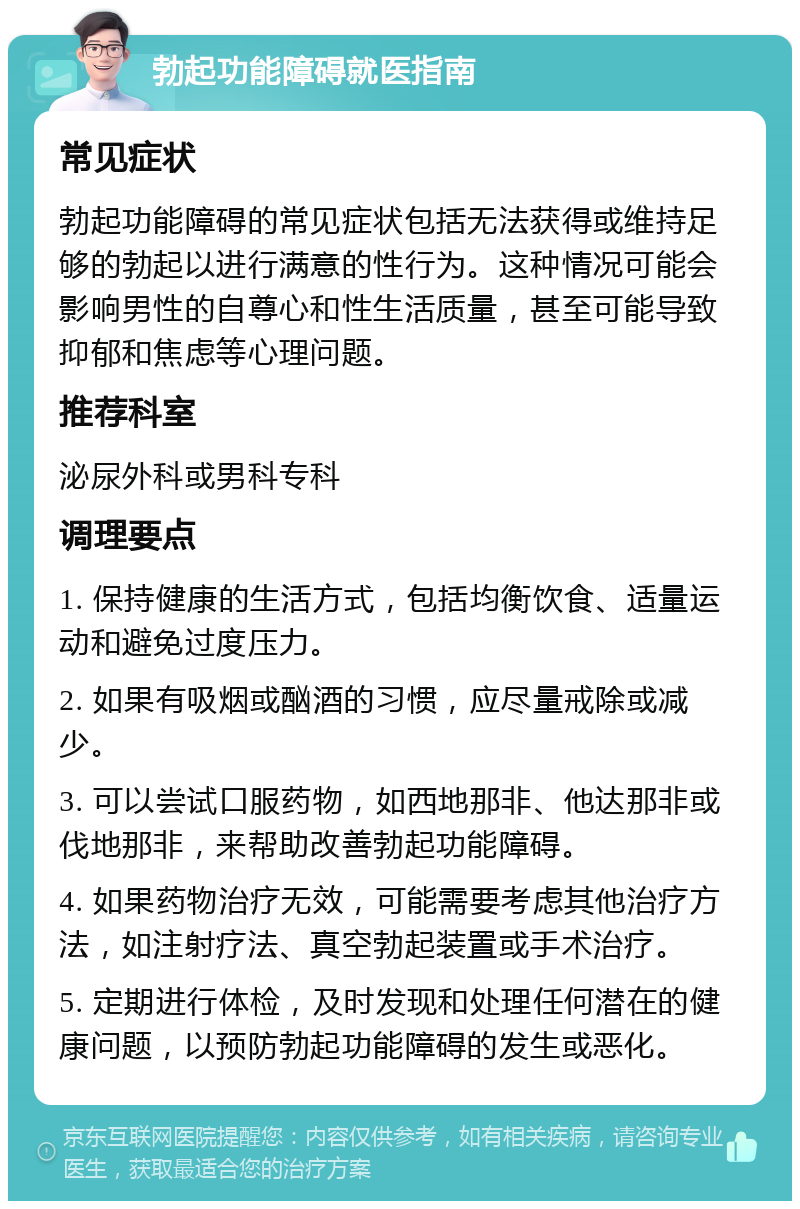 勃起功能障碍就医指南 常见症状 勃起功能障碍的常见症状包括无法获得或维持足够的勃起以进行满意的性行为。这种情况可能会影响男性的自尊心和性生活质量，甚至可能导致抑郁和焦虑等心理问题。 推荐科室 泌尿外科或男科专科 调理要点 1. 保持健康的生活方式，包括均衡饮食、适量运动和避免过度压力。 2. 如果有吸烟或酗酒的习惯，应尽量戒除或减少。 3. 可以尝试口服药物，如西地那非、他达那非或伐地那非，来帮助改善勃起功能障碍。 4. 如果药物治疗无效，可能需要考虑其他治疗方法，如注射疗法、真空勃起装置或手术治疗。 5. 定期进行体检，及时发现和处理任何潜在的健康问题，以预防勃起功能障碍的发生或恶化。