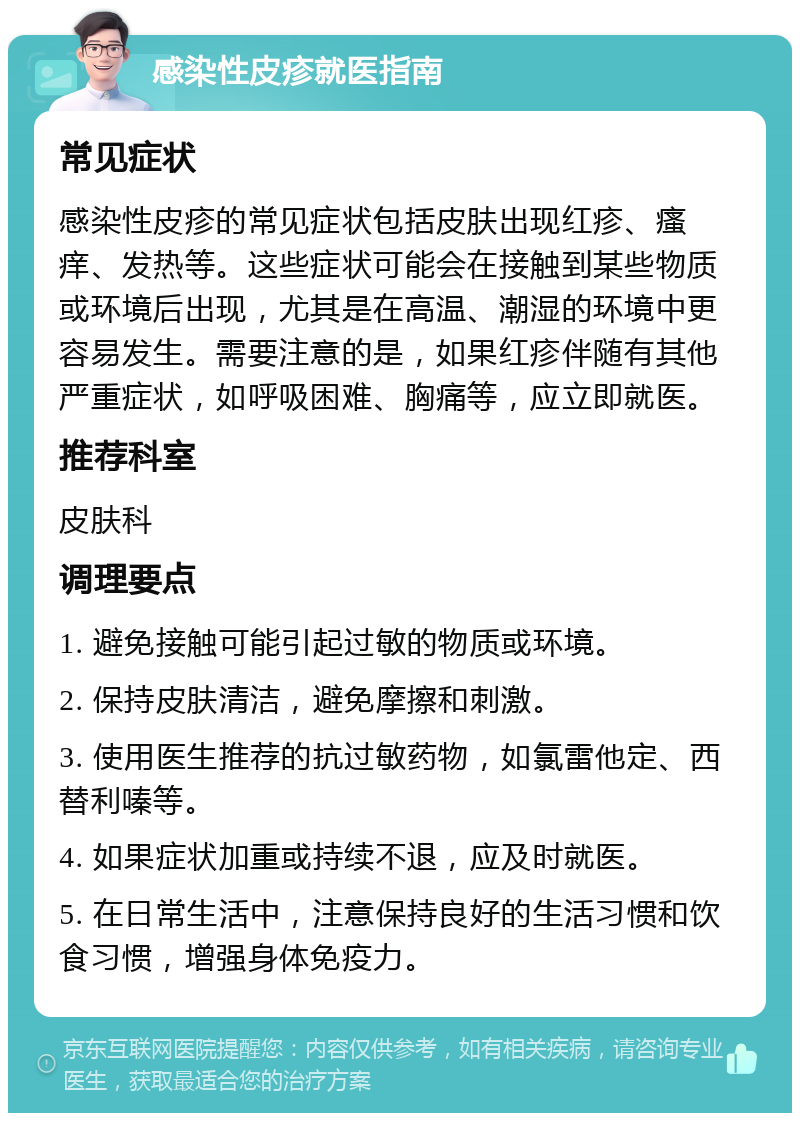 感染性皮疹就医指南 常见症状 感染性皮疹的常见症状包括皮肤出现红疹、瘙痒、发热等。这些症状可能会在接触到某些物质或环境后出现，尤其是在高温、潮湿的环境中更容易发生。需要注意的是，如果红疹伴随有其他严重症状，如呼吸困难、胸痛等，应立即就医。 推荐科室 皮肤科 调理要点 1. 避免接触可能引起过敏的物质或环境。 2. 保持皮肤清洁，避免摩擦和刺激。 3. 使用医生推荐的抗过敏药物，如氯雷他定、西替利嗪等。 4. 如果症状加重或持续不退，应及时就医。 5. 在日常生活中，注意保持良好的生活习惯和饮食习惯，增强身体免疫力。