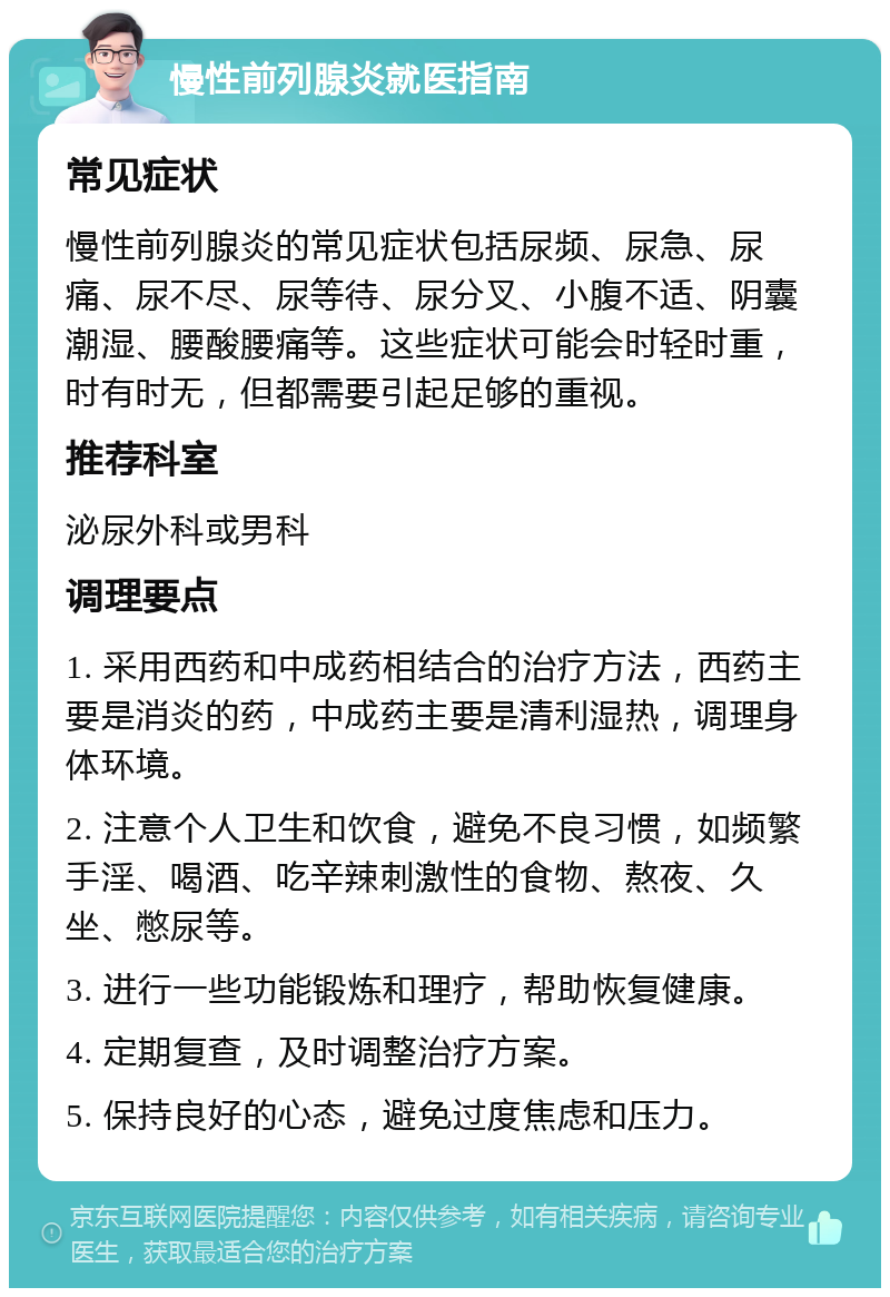 慢性前列腺炎就医指南 常见症状 慢性前列腺炎的常见症状包括尿频、尿急、尿痛、尿不尽、尿等待、尿分叉、小腹不适、阴囊潮湿、腰酸腰痛等。这些症状可能会时轻时重，时有时无，但都需要引起足够的重视。 推荐科室 泌尿外科或男科 调理要点 1. 采用西药和中成药相结合的治疗方法，西药主要是消炎的药，中成药主要是清利湿热，调理身体环境。 2. 注意个人卫生和饮食，避免不良习惯，如频繁手淫、喝酒、吃辛辣刺激性的食物、熬夜、久坐、憋尿等。 3. 进行一些功能锻炼和理疗，帮助恢复健康。 4. 定期复查，及时调整治疗方案。 5. 保持良好的心态，避免过度焦虑和压力。