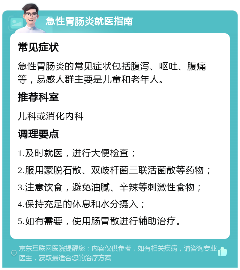 急性胃肠炎就医指南 常见症状 急性胃肠炎的常见症状包括腹泻、呕吐、腹痛等，易感人群主要是儿童和老年人。 推荐科室 儿科或消化内科 调理要点 1.及时就医，进行大便检查； 2.服用蒙脱石散、双歧杆菌三联活菌散等药物； 3.注意饮食，避免油腻、辛辣等刺激性食物； 4.保持充足的休息和水分摄入； 5.如有需要，使用肠胃散进行辅助治疗。