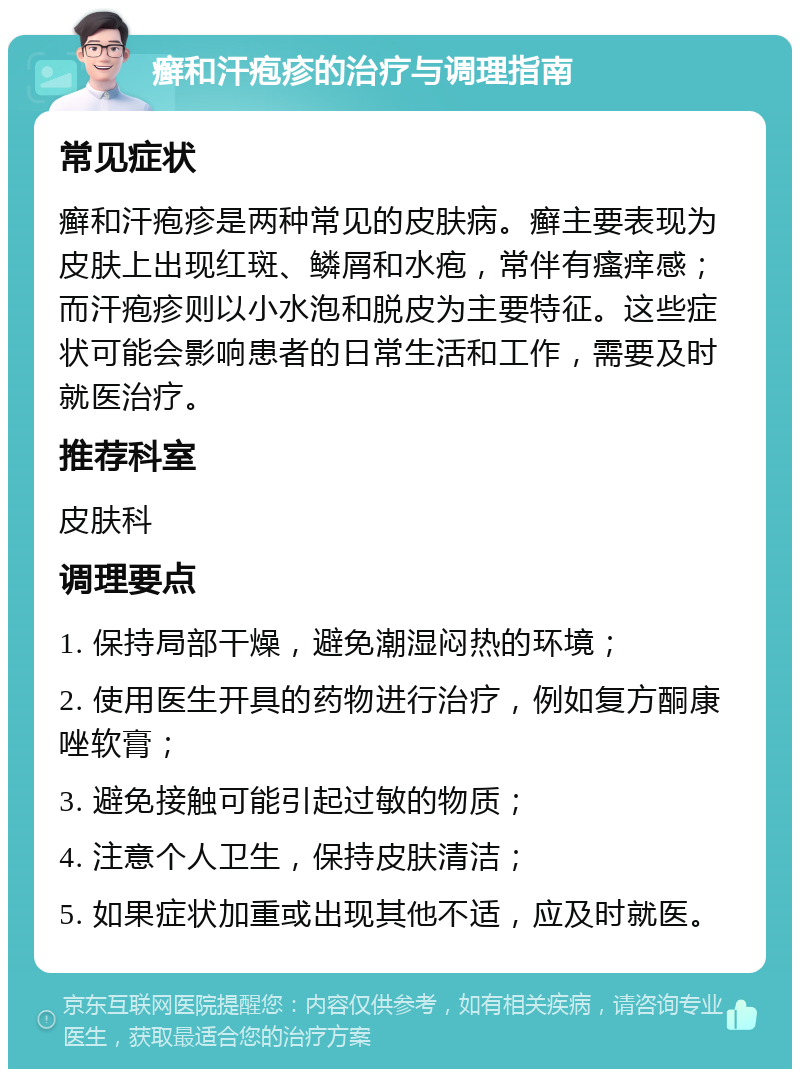 癣和汗疱疹的治疗与调理指南 常见症状 癣和汗疱疹是两种常见的皮肤病。癣主要表现为皮肤上出现红斑、鳞屑和水疱，常伴有瘙痒感；而汗疱疹则以小水泡和脱皮为主要特征。这些症状可能会影响患者的日常生活和工作，需要及时就医治疗。 推荐科室 皮肤科 调理要点 1. 保持局部干燥，避免潮湿闷热的环境； 2. 使用医生开具的药物进行治疗，例如复方酮康唑软膏； 3. 避免接触可能引起过敏的物质； 4. 注意个人卫生，保持皮肤清洁； 5. 如果症状加重或出现其他不适，应及时就医。