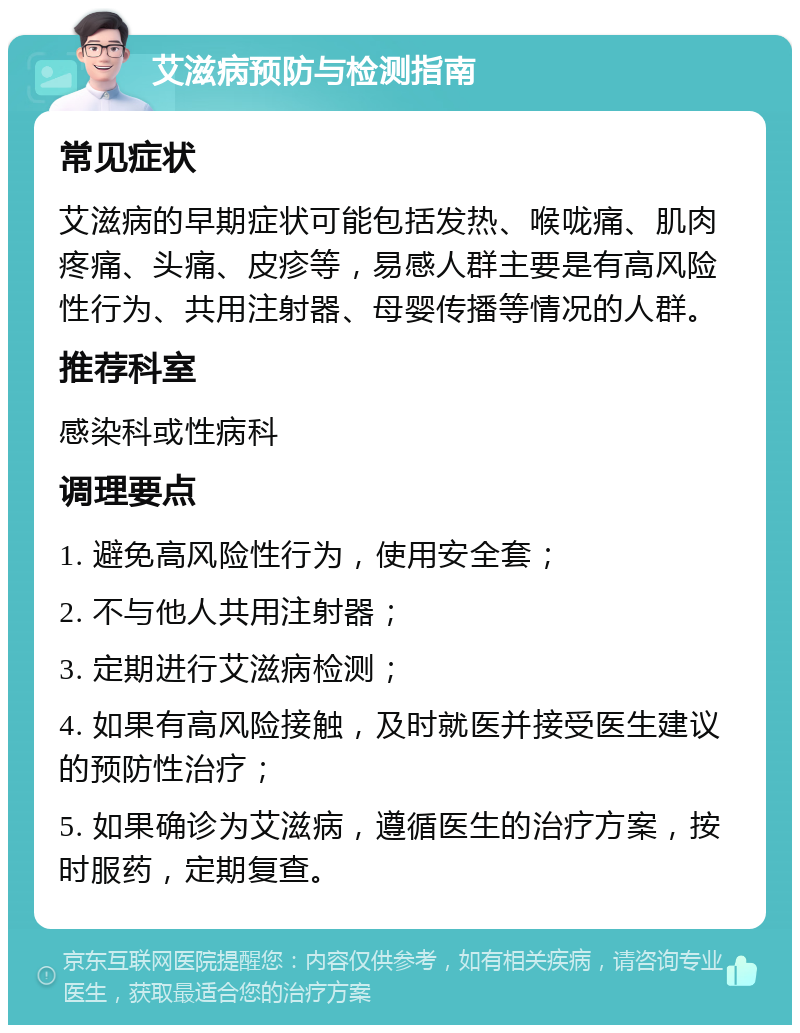 艾滋病预防与检测指南 常见症状 艾滋病的早期症状可能包括发热、喉咙痛、肌肉疼痛、头痛、皮疹等，易感人群主要是有高风险性行为、共用注射器、母婴传播等情况的人群。 推荐科室 感染科或性病科 调理要点 1. 避免高风险性行为，使用安全套； 2. 不与他人共用注射器； 3. 定期进行艾滋病检测； 4. 如果有高风险接触，及时就医并接受医生建议的预防性治疗； 5. 如果确诊为艾滋病，遵循医生的治疗方案，按时服药，定期复查。