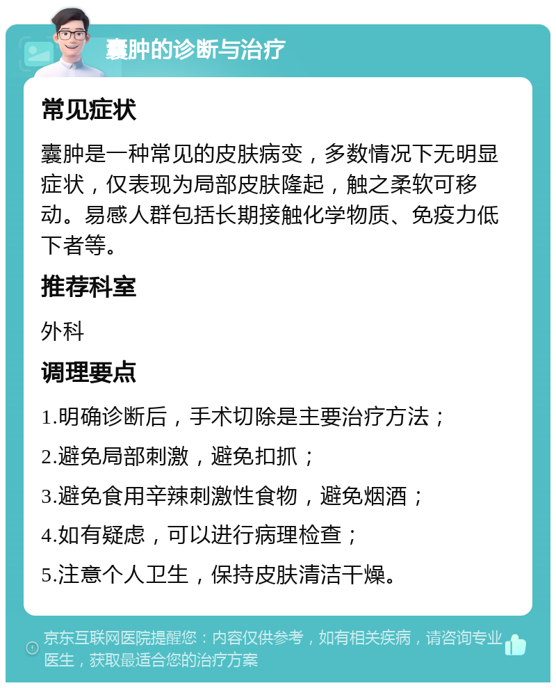 囊肿的诊断与治疗 常见症状 囊肿是一种常见的皮肤病变，多数情况下无明显症状，仅表现为局部皮肤隆起，触之柔软可移动。易感人群包括长期接触化学物质、免疫力低下者等。 推荐科室 外科 调理要点 1.明确诊断后，手术切除是主要治疗方法； 2.避免局部刺激，避免扣抓； 3.避免食用辛辣刺激性食物，避免烟酒； 4.如有疑虑，可以进行病理检查； 5.注意个人卫生，保持皮肤清洁干燥。