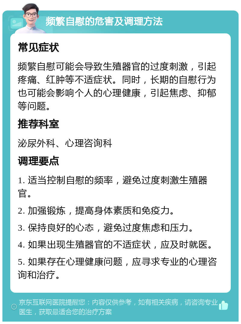 频繁自慰的危害及调理方法 常见症状 频繁自慰可能会导致生殖器官的过度刺激，引起疼痛、红肿等不适症状。同时，长期的自慰行为也可能会影响个人的心理健康，引起焦虑、抑郁等问题。 推荐科室 泌尿外科、心理咨询科 调理要点 1. 适当控制自慰的频率，避免过度刺激生殖器官。 2. 加强锻炼，提高身体素质和免疫力。 3. 保持良好的心态，避免过度焦虑和压力。 4. 如果出现生殖器官的不适症状，应及时就医。 5. 如果存在心理健康问题，应寻求专业的心理咨询和治疗。