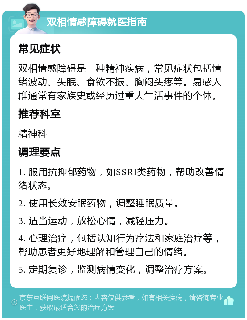 双相情感障碍就医指南 常见症状 双相情感障碍是一种精神疾病，常见症状包括情绪波动、失眠、食欲不振、胸闷头疼等。易感人群通常有家族史或经历过重大生活事件的个体。 推荐科室 精神科 调理要点 1. 服用抗抑郁药物，如SSRI类药物，帮助改善情绪状态。 2. 使用长效安眠药物，调整睡眠质量。 3. 适当运动，放松心情，减轻压力。 4. 心理治疗，包括认知行为疗法和家庭治疗等，帮助患者更好地理解和管理自己的情绪。 5. 定期复诊，监测病情变化，调整治疗方案。