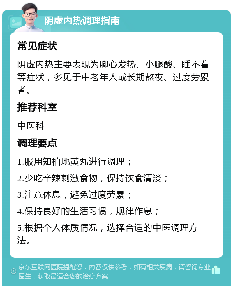 阴虚内热调理指南 常见症状 阴虚内热主要表现为脚心发热、小腿酸、睡不着等症状，多见于中老年人或长期熬夜、过度劳累者。 推荐科室 中医科 调理要点 1.服用知柏地黄丸进行调理； 2.少吃辛辣刺激食物，保持饮食清淡； 3.注意休息，避免过度劳累； 4.保持良好的生活习惯，规律作息； 5.根据个人体质情况，选择合适的中医调理方法。