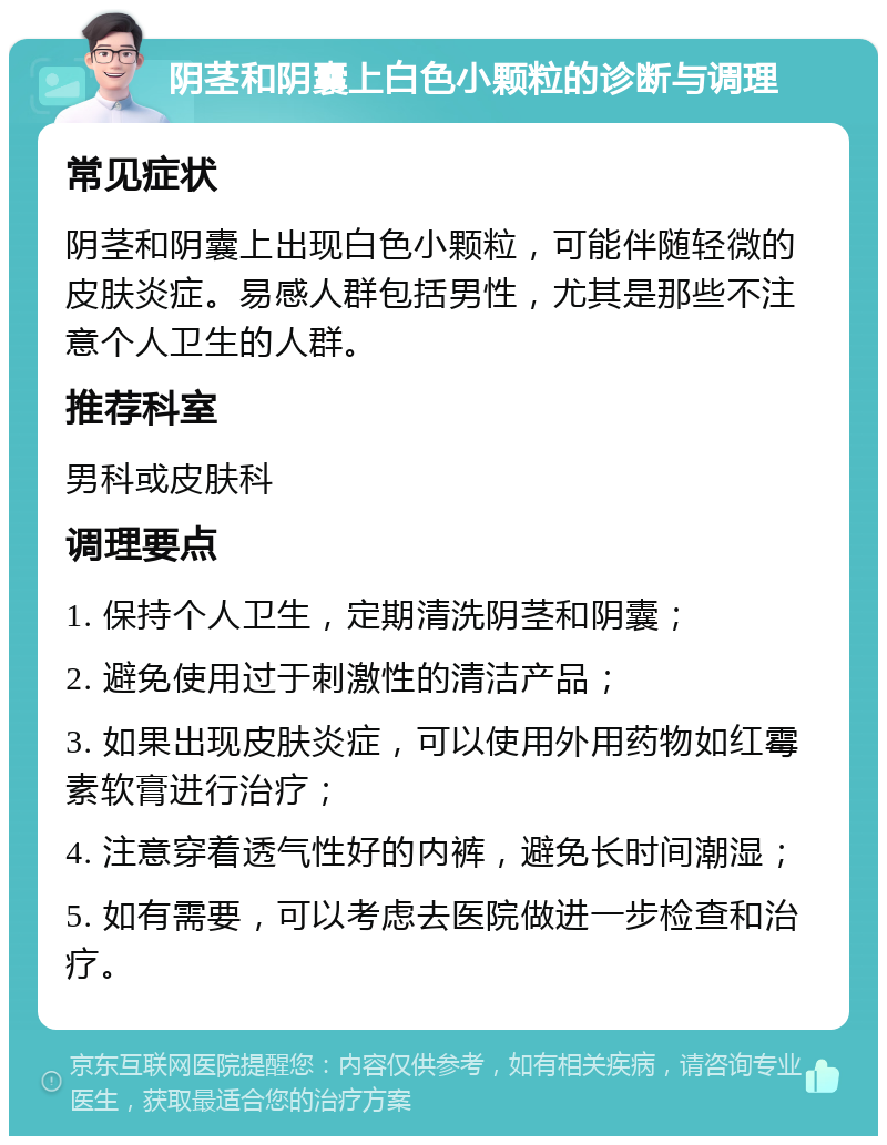 阴茎和阴囊上白色小颗粒的诊断与调理 常见症状 阴茎和阴囊上出现白色小颗粒，可能伴随轻微的皮肤炎症。易感人群包括男性，尤其是那些不注意个人卫生的人群。 推荐科室 男科或皮肤科 调理要点 1. 保持个人卫生，定期清洗阴茎和阴囊； 2. 避免使用过于刺激性的清洁产品； 3. 如果出现皮肤炎症，可以使用外用药物如红霉素软膏进行治疗； 4. 注意穿着透气性好的内裤，避免长时间潮湿； 5. 如有需要，可以考虑去医院做进一步检查和治疗。