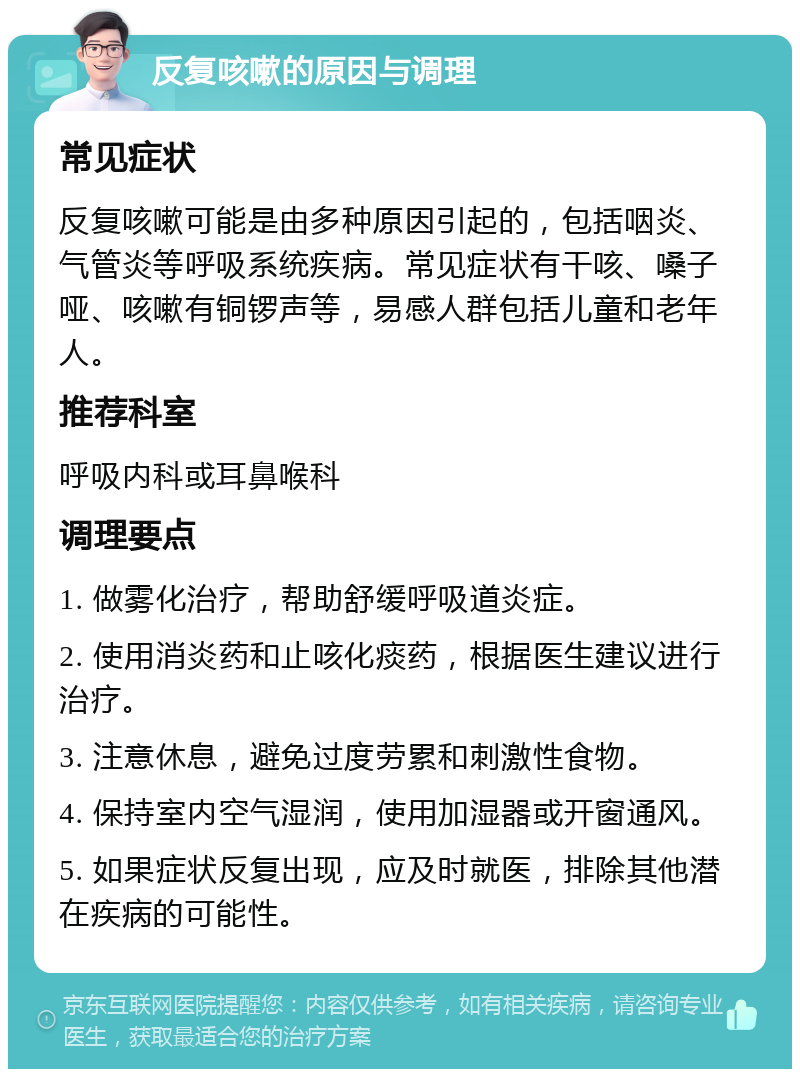 反复咳嗽的原因与调理 常见症状 反复咳嗽可能是由多种原因引起的，包括咽炎、气管炎等呼吸系统疾病。常见症状有干咳、嗓子哑、咳嗽有铜锣声等，易感人群包括儿童和老年人。 推荐科室 呼吸内科或耳鼻喉科 调理要点 1. 做雾化治疗，帮助舒缓呼吸道炎症。 2. 使用消炎药和止咳化痰药，根据医生建议进行治疗。 3. 注意休息，避免过度劳累和刺激性食物。 4. 保持室内空气湿润，使用加湿器或开窗通风。 5. 如果症状反复出现，应及时就医，排除其他潜在疾病的可能性。