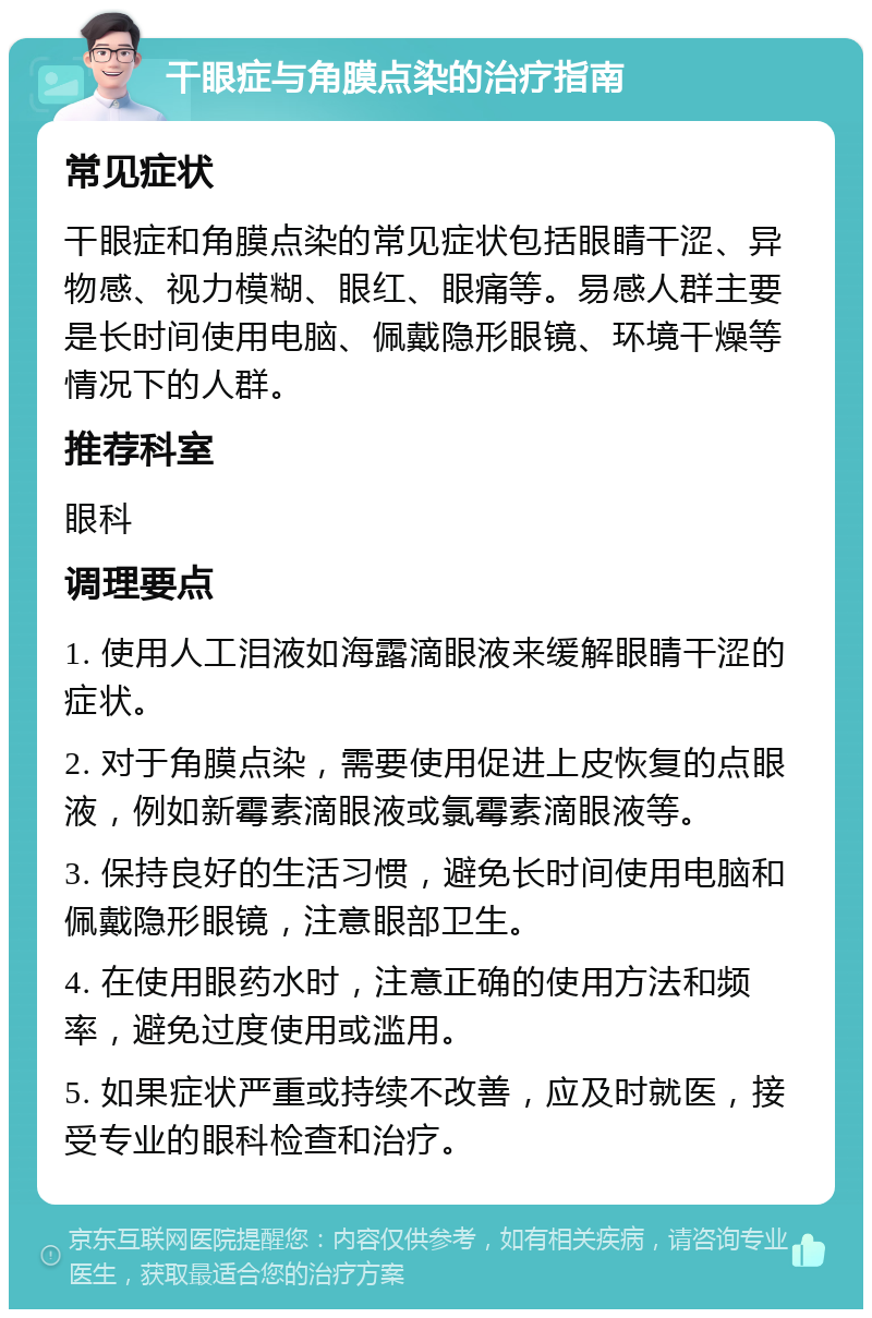 干眼症与角膜点染的治疗指南 常见症状 干眼症和角膜点染的常见症状包括眼睛干涩、异物感、视力模糊、眼红、眼痛等。易感人群主要是长时间使用电脑、佩戴隐形眼镜、环境干燥等情况下的人群。 推荐科室 眼科 调理要点 1. 使用人工泪液如海露滴眼液来缓解眼睛干涩的症状。 2. 对于角膜点染，需要使用促进上皮恢复的点眼液，例如新霉素滴眼液或氯霉素滴眼液等。 3. 保持良好的生活习惯，避免长时间使用电脑和佩戴隐形眼镜，注意眼部卫生。 4. 在使用眼药水时，注意正确的使用方法和频率，避免过度使用或滥用。 5. 如果症状严重或持续不改善，应及时就医，接受专业的眼科检查和治疗。