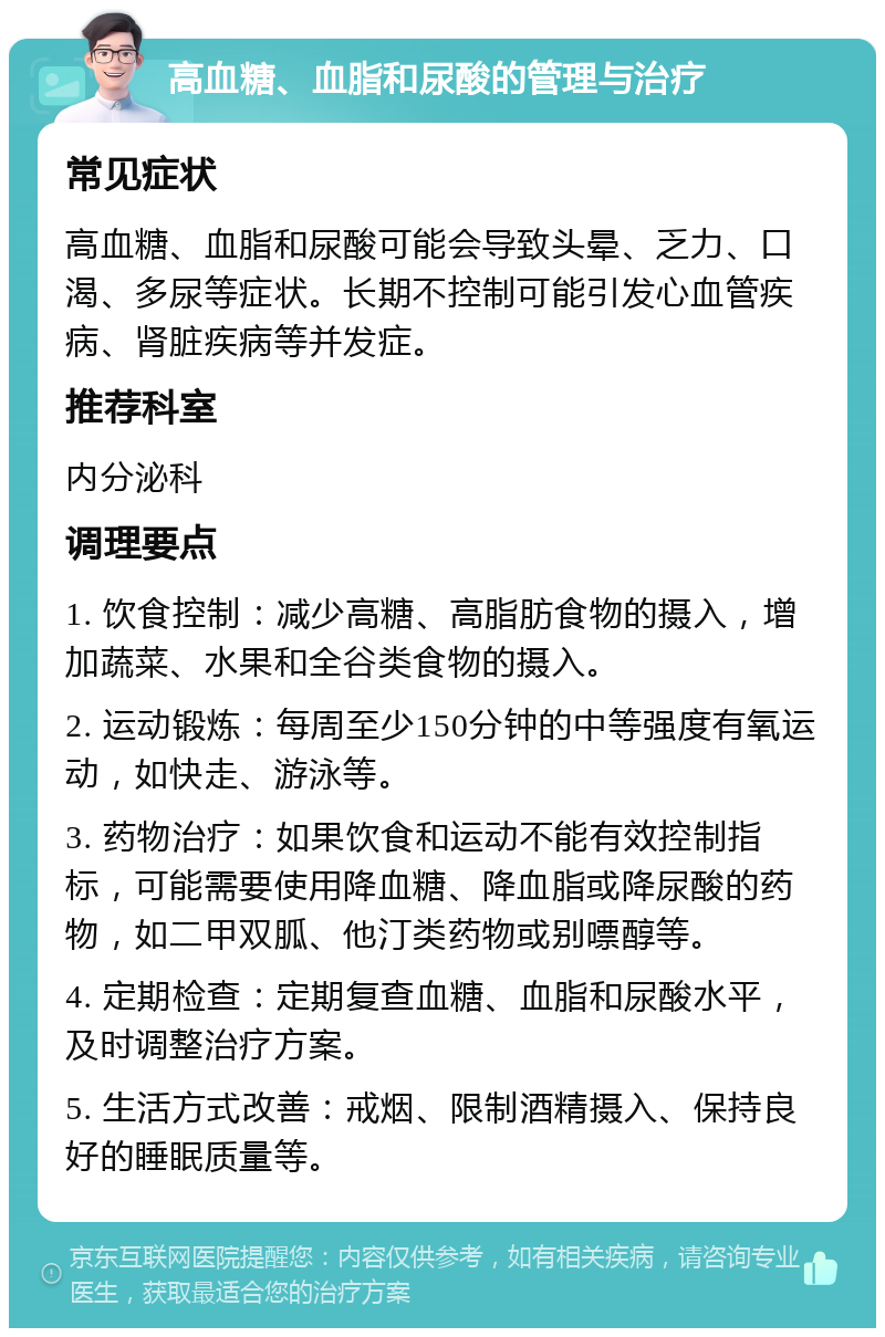 高血糖、血脂和尿酸的管理与治疗 常见症状 高血糖、血脂和尿酸可能会导致头晕、乏力、口渴、多尿等症状。长期不控制可能引发心血管疾病、肾脏疾病等并发症。 推荐科室 内分泌科 调理要点 1. 饮食控制：减少高糖、高脂肪食物的摄入，增加蔬菜、水果和全谷类食物的摄入。 2. 运动锻炼：每周至少150分钟的中等强度有氧运动，如快走、游泳等。 3. 药物治疗：如果饮食和运动不能有效控制指标，可能需要使用降血糖、降血脂或降尿酸的药物，如二甲双胍、他汀类药物或别嘌醇等。 4. 定期检查：定期复查血糖、血脂和尿酸水平，及时调整治疗方案。 5. 生活方式改善：戒烟、限制酒精摄入、保持良好的睡眠质量等。