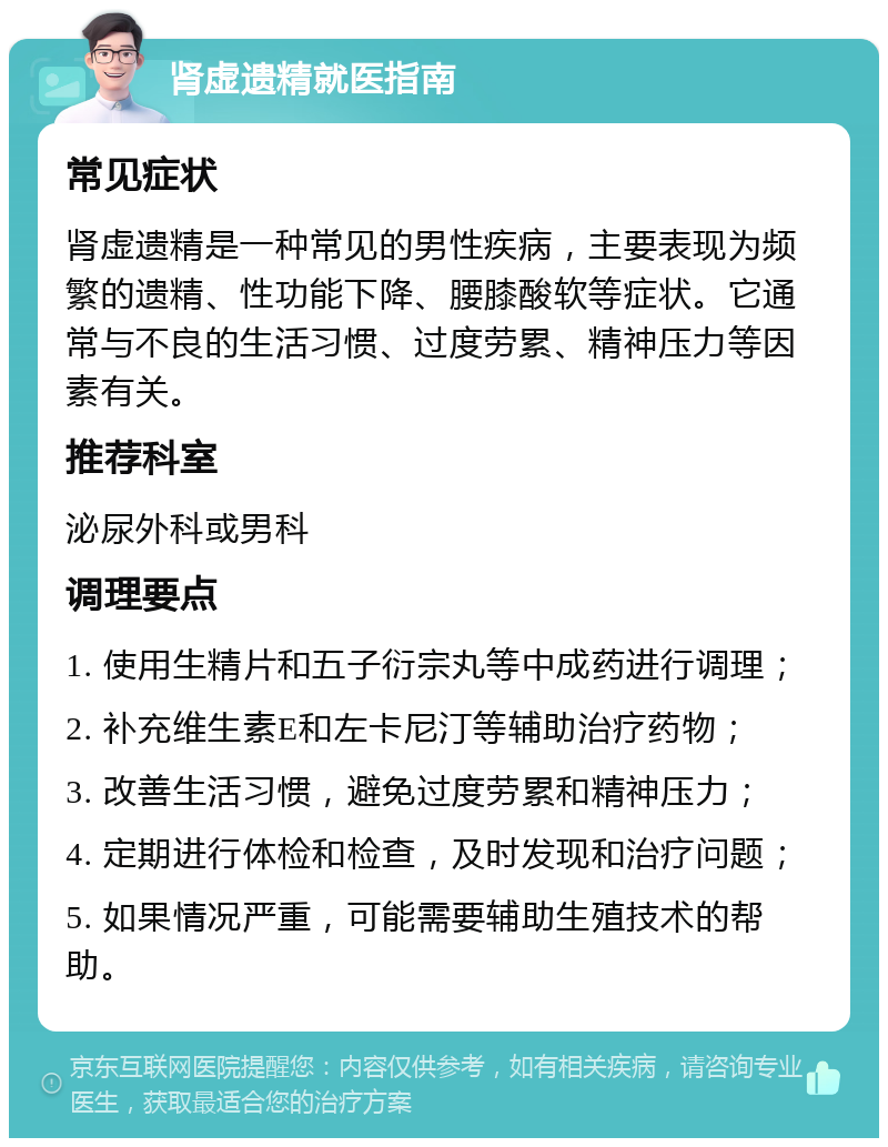 肾虚遗精就医指南 常见症状 肾虚遗精是一种常见的男性疾病，主要表现为频繁的遗精、性功能下降、腰膝酸软等症状。它通常与不良的生活习惯、过度劳累、精神压力等因素有关。 推荐科室 泌尿外科或男科 调理要点 1. 使用生精片和五子衍宗丸等中成药进行调理； 2. 补充维生素E和左卡尼汀等辅助治疗药物； 3. 改善生活习惯，避免过度劳累和精神压力； 4. 定期进行体检和检查，及时发现和治疗问题； 5. 如果情况严重，可能需要辅助生殖技术的帮助。