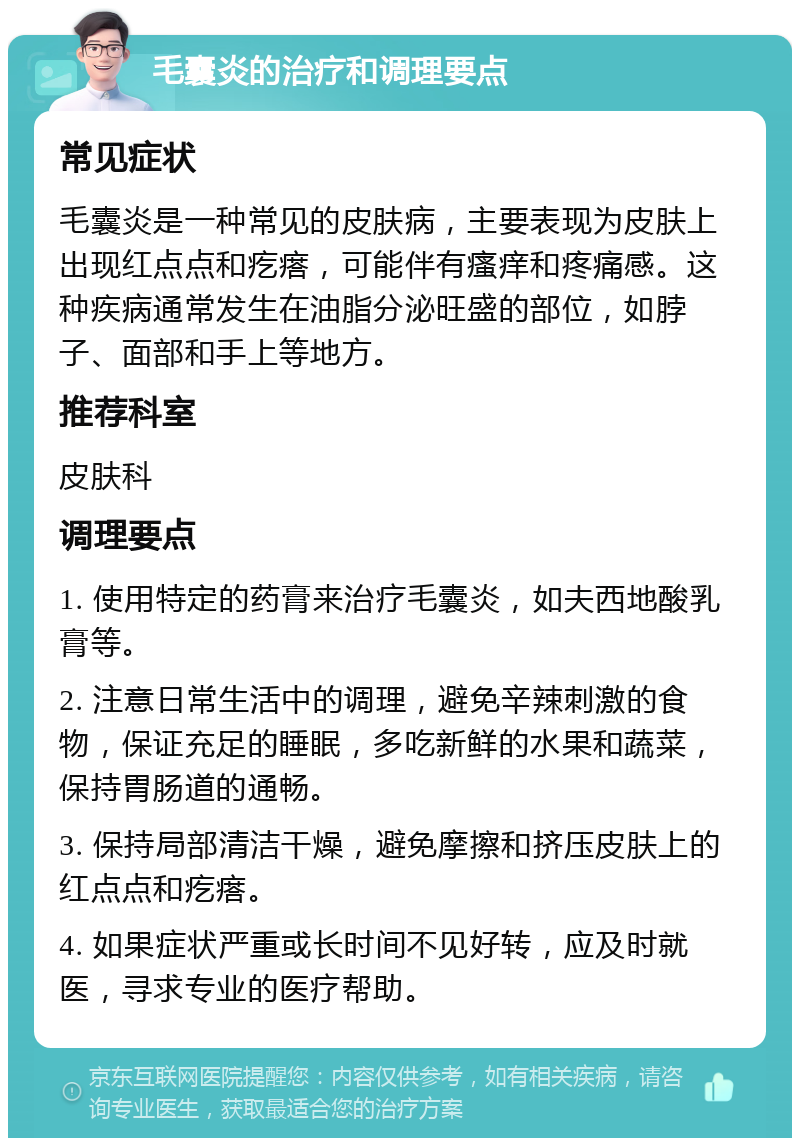 毛囊炎的治疗和调理要点 常见症状 毛囊炎是一种常见的皮肤病，主要表现为皮肤上出现红点点和疙瘩，可能伴有瘙痒和疼痛感。这种疾病通常发生在油脂分泌旺盛的部位，如脖子、面部和手上等地方。 推荐科室 皮肤科 调理要点 1. 使用特定的药膏来治疗毛囊炎，如夫西地酸乳膏等。 2. 注意日常生活中的调理，避免辛辣刺激的食物，保证充足的睡眠，多吃新鲜的水果和蔬菜，保持胃肠道的通畅。 3. 保持局部清洁干燥，避免摩擦和挤压皮肤上的红点点和疙瘩。 4. 如果症状严重或长时间不见好转，应及时就医，寻求专业的医疗帮助。