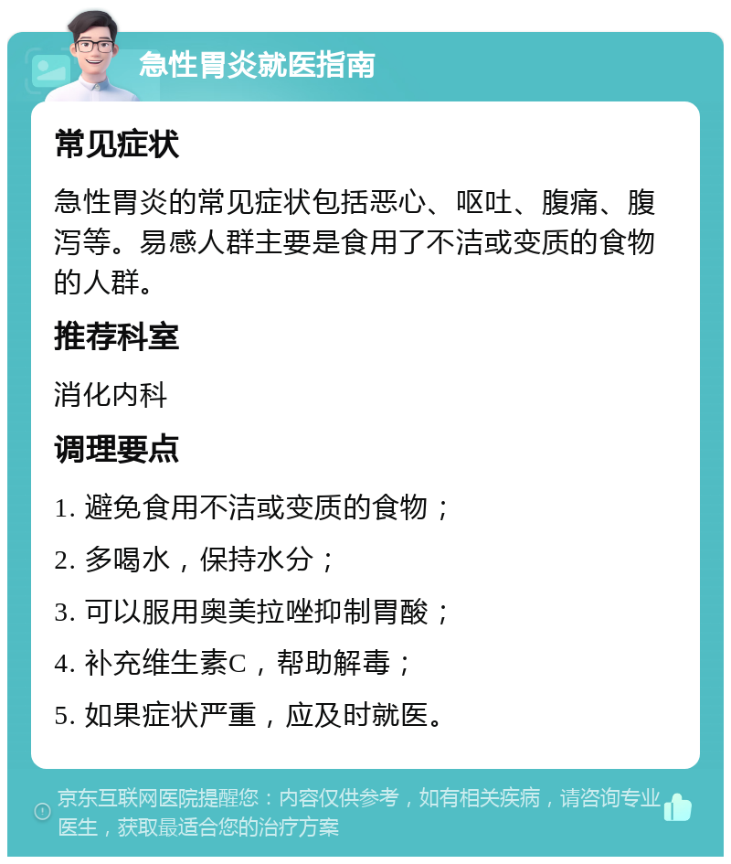 急性胃炎就医指南 常见症状 急性胃炎的常见症状包括恶心、呕吐、腹痛、腹泻等。易感人群主要是食用了不洁或变质的食物的人群。 推荐科室 消化内科 调理要点 1. 避免食用不洁或变质的食物； 2. 多喝水，保持水分； 3. 可以服用奥美拉唑抑制胃酸； 4. 补充维生素C，帮助解毒； 5. 如果症状严重，应及时就医。