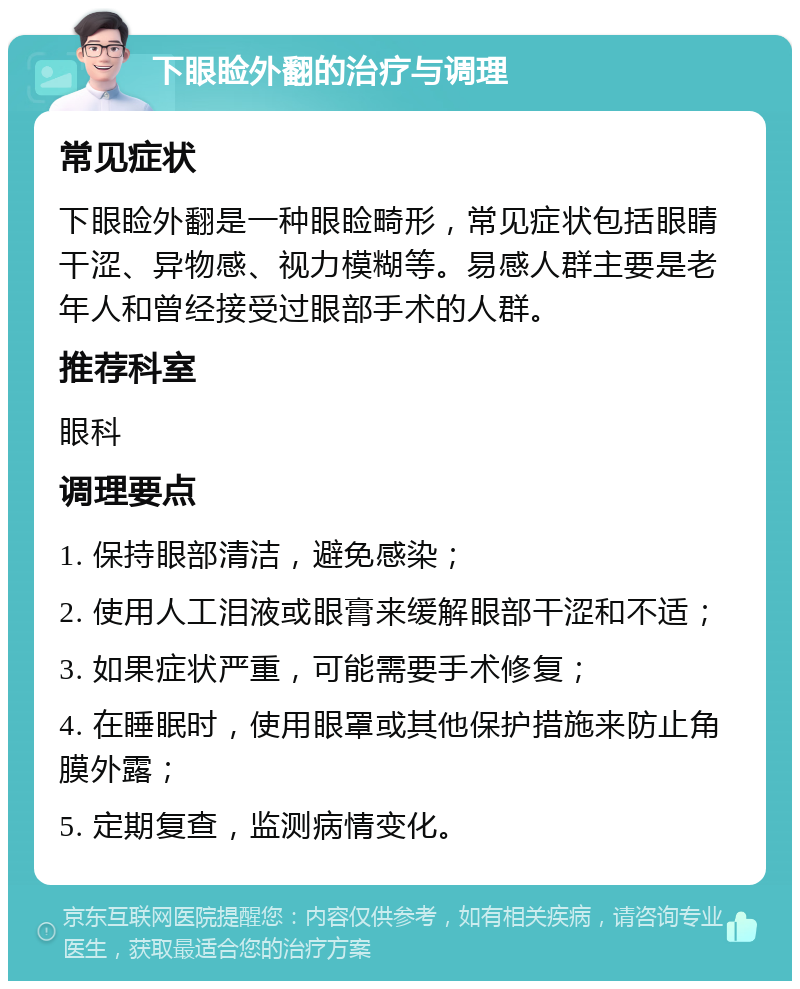 下眼睑外翻的治疗与调理 常见症状 下眼睑外翻是一种眼睑畸形，常见症状包括眼睛干涩、异物感、视力模糊等。易感人群主要是老年人和曾经接受过眼部手术的人群。 推荐科室 眼科 调理要点 1. 保持眼部清洁，避免感染； 2. 使用人工泪液或眼膏来缓解眼部干涩和不适； 3. 如果症状严重，可能需要手术修复； 4. 在睡眠时，使用眼罩或其他保护措施来防止角膜外露； 5. 定期复查，监测病情变化。