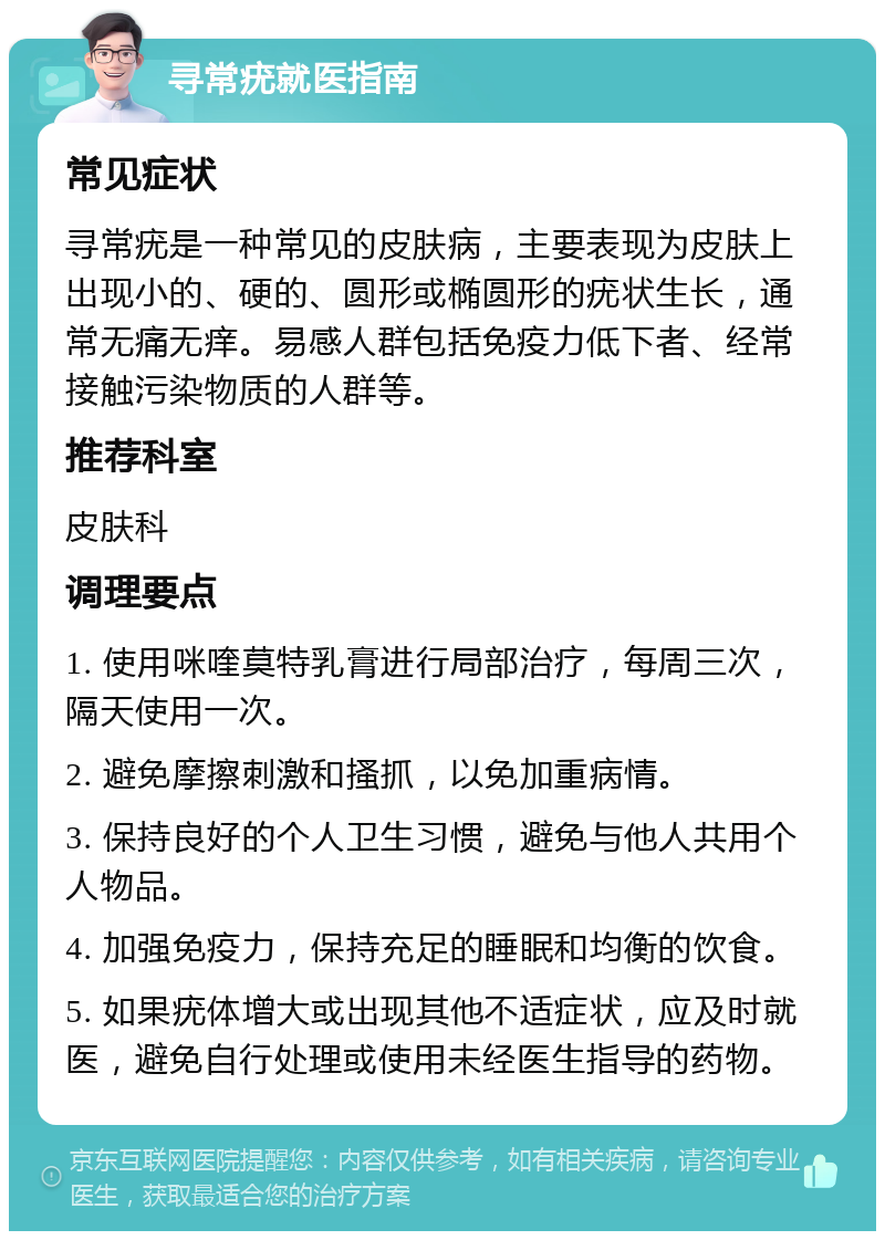 寻常疣就医指南 常见症状 寻常疣是一种常见的皮肤病，主要表现为皮肤上出现小的、硬的、圆形或椭圆形的疣状生长，通常无痛无痒。易感人群包括免疫力低下者、经常接触污染物质的人群等。 推荐科室 皮肤科 调理要点 1. 使用咪喹莫特乳膏进行局部治疗，每周三次，隔天使用一次。 2. 避免摩擦刺激和搔抓，以免加重病情。 3. 保持良好的个人卫生习惯，避免与他人共用个人物品。 4. 加强免疫力，保持充足的睡眠和均衡的饮食。 5. 如果疣体增大或出现其他不适症状，应及时就医，避免自行处理或使用未经医生指导的药物。