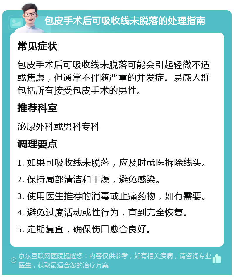 包皮手术后可吸收线未脱落的处理指南 常见症状 包皮手术后可吸收线未脱落可能会引起轻微不适或焦虑，但通常不伴随严重的并发症。易感人群包括所有接受包皮手术的男性。 推荐科室 泌尿外科或男科专科 调理要点 1. 如果可吸收线未脱落，应及时就医拆除线头。 2. 保持局部清洁和干燥，避免感染。 3. 使用医生推荐的消毒或止痛药物，如有需要。 4. 避免过度活动或性行为，直到完全恢复。 5. 定期复查，确保伤口愈合良好。